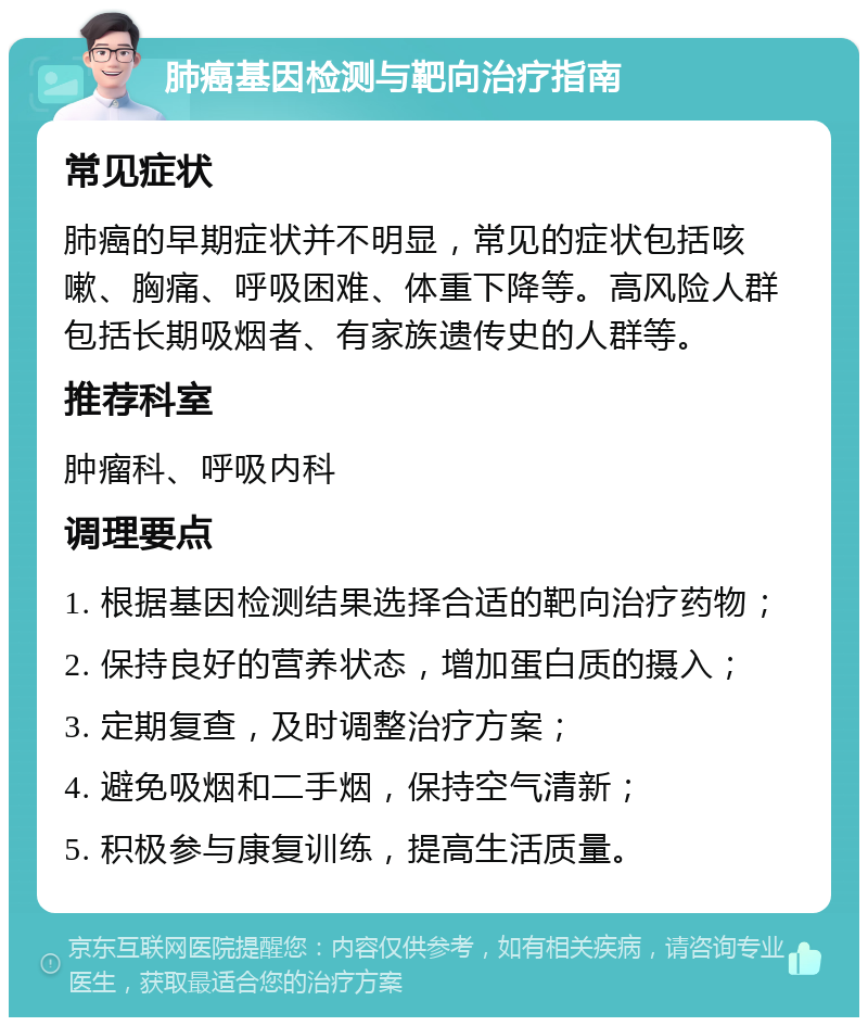 肺癌基因检测与靶向治疗指南 常见症状 肺癌的早期症状并不明显，常见的症状包括咳嗽、胸痛、呼吸困难、体重下降等。高风险人群包括长期吸烟者、有家族遗传史的人群等。 推荐科室 肿瘤科、呼吸内科 调理要点 1. 根据基因检测结果选择合适的靶向治疗药物； 2. 保持良好的营养状态，增加蛋白质的摄入； 3. 定期复查，及时调整治疗方案； 4. 避免吸烟和二手烟，保持空气清新； 5. 积极参与康复训练，提高生活质量。