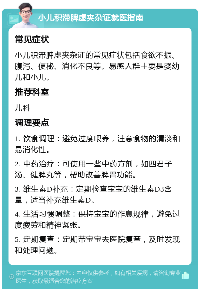 小儿积滞脾虚夹杂证就医指南 常见症状 小儿积滞脾虚夹杂证的常见症状包括食欲不振、腹泻、便秘、消化不良等。易感人群主要是婴幼儿和小儿。 推荐科室 儿科 调理要点 1. 饮食调理：避免过度喂养，注意食物的清淡和易消化性。 2. 中药治疗：可使用一些中药方剂，如四君子汤、健脾丸等，帮助改善脾胃功能。 3. 维生素D补充：定期检查宝宝的维生素D3含量，适当补充维生素D。 4. 生活习惯调整：保持宝宝的作息规律，避免过度疲劳和精神紧张。 5. 定期复查：定期带宝宝去医院复查，及时发现和处理问题。