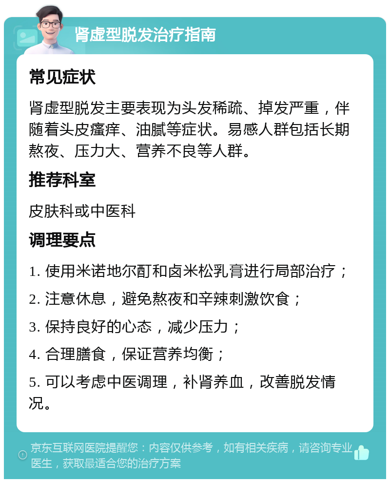 肾虚型脱发治疗指南 常见症状 肾虚型脱发主要表现为头发稀疏、掉发严重，伴随着头皮瘙痒、油腻等症状。易感人群包括长期熬夜、压力大、营养不良等人群。 推荐科室 皮肤科或中医科 调理要点 1. 使用米诺地尔酊和卤米松乳膏进行局部治疗； 2. 注意休息，避免熬夜和辛辣刺激饮食； 3. 保持良好的心态，减少压力； 4. 合理膳食，保证营养均衡； 5. 可以考虑中医调理，补肾养血，改善脱发情况。