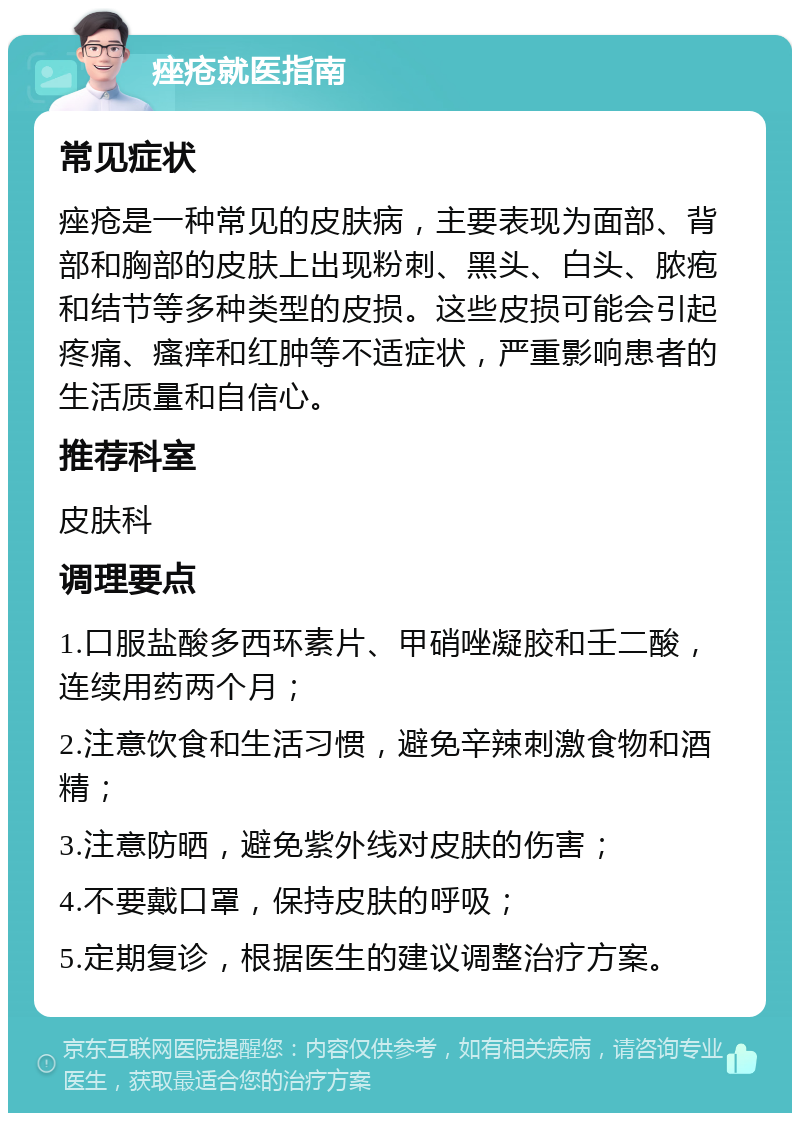 痤疮就医指南 常见症状 痤疮是一种常见的皮肤病，主要表现为面部、背部和胸部的皮肤上出现粉刺、黑头、白头、脓疱和结节等多种类型的皮损。这些皮损可能会引起疼痛、瘙痒和红肿等不适症状，严重影响患者的生活质量和自信心。 推荐科室 皮肤科 调理要点 1.口服盐酸多西环素片、甲硝唑凝胶和壬二酸，连续用药两个月； 2.注意饮食和生活习惯，避免辛辣刺激食物和酒精； 3.注意防晒，避免紫外线对皮肤的伤害； 4.不要戴口罩，保持皮肤的呼吸； 5.定期复诊，根据医生的建议调整治疗方案。