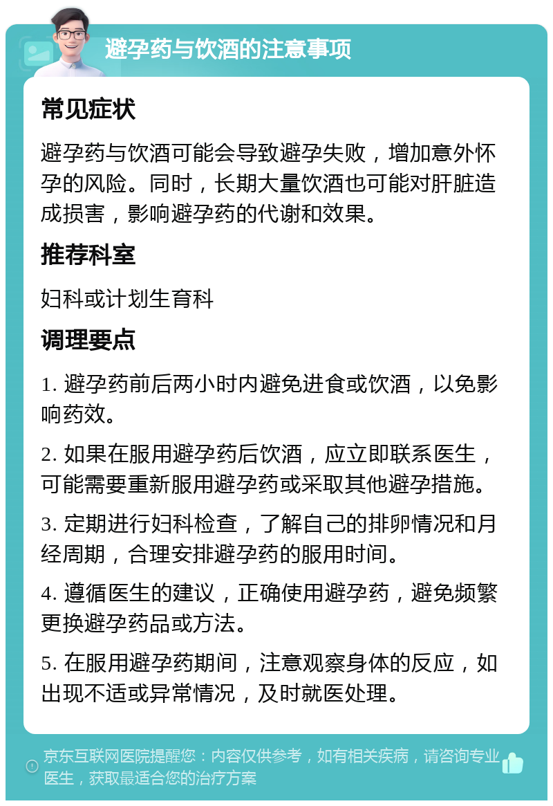 避孕药与饮酒的注意事项 常见症状 避孕药与饮酒可能会导致避孕失败，增加意外怀孕的风险。同时，长期大量饮酒也可能对肝脏造成损害，影响避孕药的代谢和效果。 推荐科室 妇科或计划生育科 调理要点 1. 避孕药前后两小时内避免进食或饮酒，以免影响药效。 2. 如果在服用避孕药后饮酒，应立即联系医生，可能需要重新服用避孕药或采取其他避孕措施。 3. 定期进行妇科检查，了解自己的排卵情况和月经周期，合理安排避孕药的服用时间。 4. 遵循医生的建议，正确使用避孕药，避免频繁更换避孕药品或方法。 5. 在服用避孕药期间，注意观察身体的反应，如出现不适或异常情况，及时就医处理。