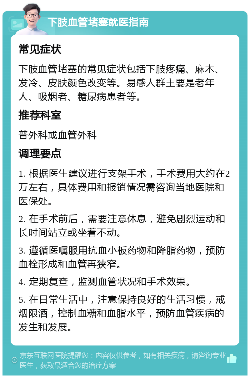 下肢血管堵塞就医指南 常见症状 下肢血管堵塞的常见症状包括下肢疼痛、麻木、发冷、皮肤颜色改变等。易感人群主要是老年人、吸烟者、糖尿病患者等。 推荐科室 普外科或血管外科 调理要点 1. 根据医生建议进行支架手术，手术费用大约在2万左右，具体费用和报销情况需咨询当地医院和医保处。 2. 在手术前后，需要注意休息，避免剧烈运动和长时间站立或坐着不动。 3. 遵循医嘱服用抗血小板药物和降脂药物，预防血栓形成和血管再狭窄。 4. 定期复查，监测血管状况和手术效果。 5. 在日常生活中，注意保持良好的生活习惯，戒烟限酒，控制血糖和血脂水平，预防血管疾病的发生和发展。