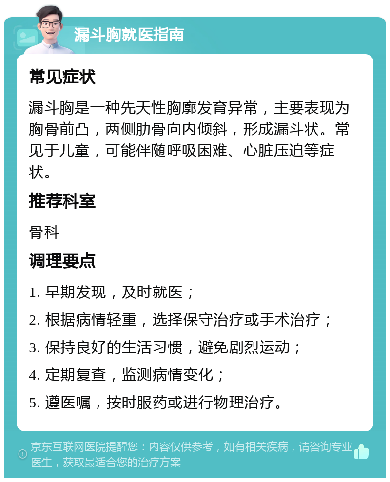 漏斗胸就医指南 常见症状 漏斗胸是一种先天性胸廓发育异常，主要表现为胸骨前凸，两侧肋骨向内倾斜，形成漏斗状。常见于儿童，可能伴随呼吸困难、心脏压迫等症状。 推荐科室 骨科 调理要点 1. 早期发现，及时就医； 2. 根据病情轻重，选择保守治疗或手术治疗； 3. 保持良好的生活习惯，避免剧烈运动； 4. 定期复查，监测病情变化； 5. 遵医嘱，按时服药或进行物理治疗。