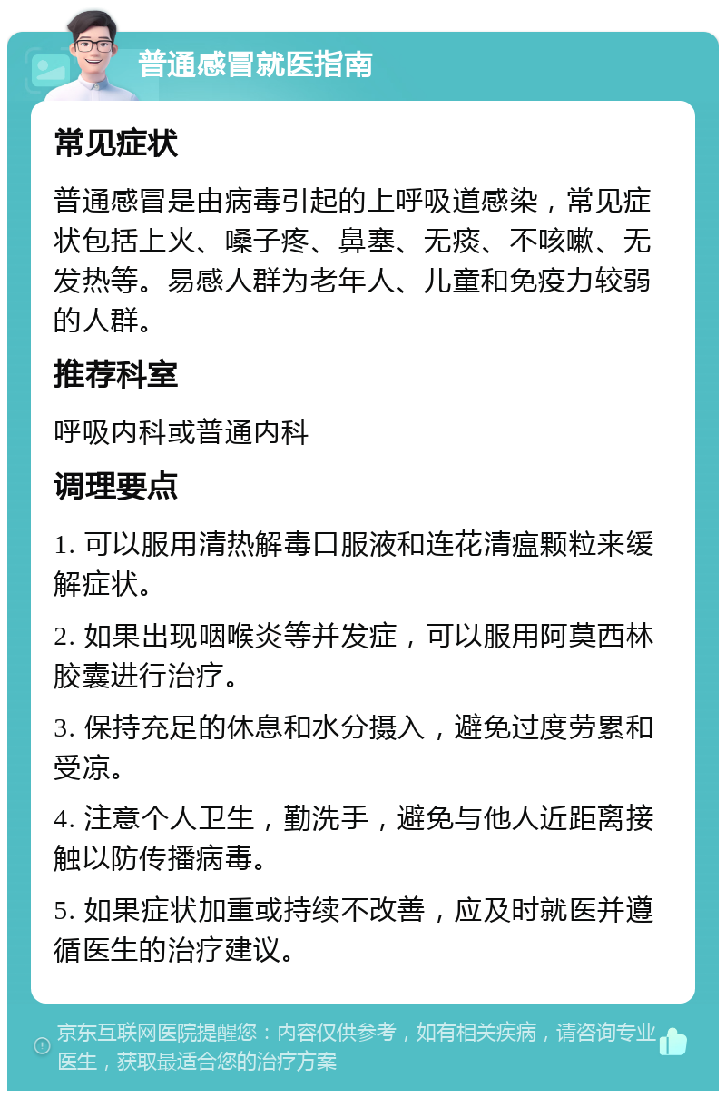 普通感冒就医指南 常见症状 普通感冒是由病毒引起的上呼吸道感染，常见症状包括上火、嗓子疼、鼻塞、无痰、不咳嗽、无发热等。易感人群为老年人、儿童和免疫力较弱的人群。 推荐科室 呼吸内科或普通内科 调理要点 1. 可以服用清热解毒口服液和连花清瘟颗粒来缓解症状。 2. 如果出现咽喉炎等并发症，可以服用阿莫西林胶囊进行治疗。 3. 保持充足的休息和水分摄入，避免过度劳累和受凉。 4. 注意个人卫生，勤洗手，避免与他人近距离接触以防传播病毒。 5. 如果症状加重或持续不改善，应及时就医并遵循医生的治疗建议。