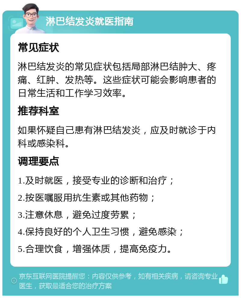 淋巴结发炎就医指南 常见症状 淋巴结发炎的常见症状包括局部淋巴结肿大、疼痛、红肿、发热等。这些症状可能会影响患者的日常生活和工作学习效率。 推荐科室 如果怀疑自己患有淋巴结发炎，应及时就诊于内科或感染科。 调理要点 1.及时就医，接受专业的诊断和治疗； 2.按医嘱服用抗生素或其他药物； 3.注意休息，避免过度劳累； 4.保持良好的个人卫生习惯，避免感染； 5.合理饮食，增强体质，提高免疫力。