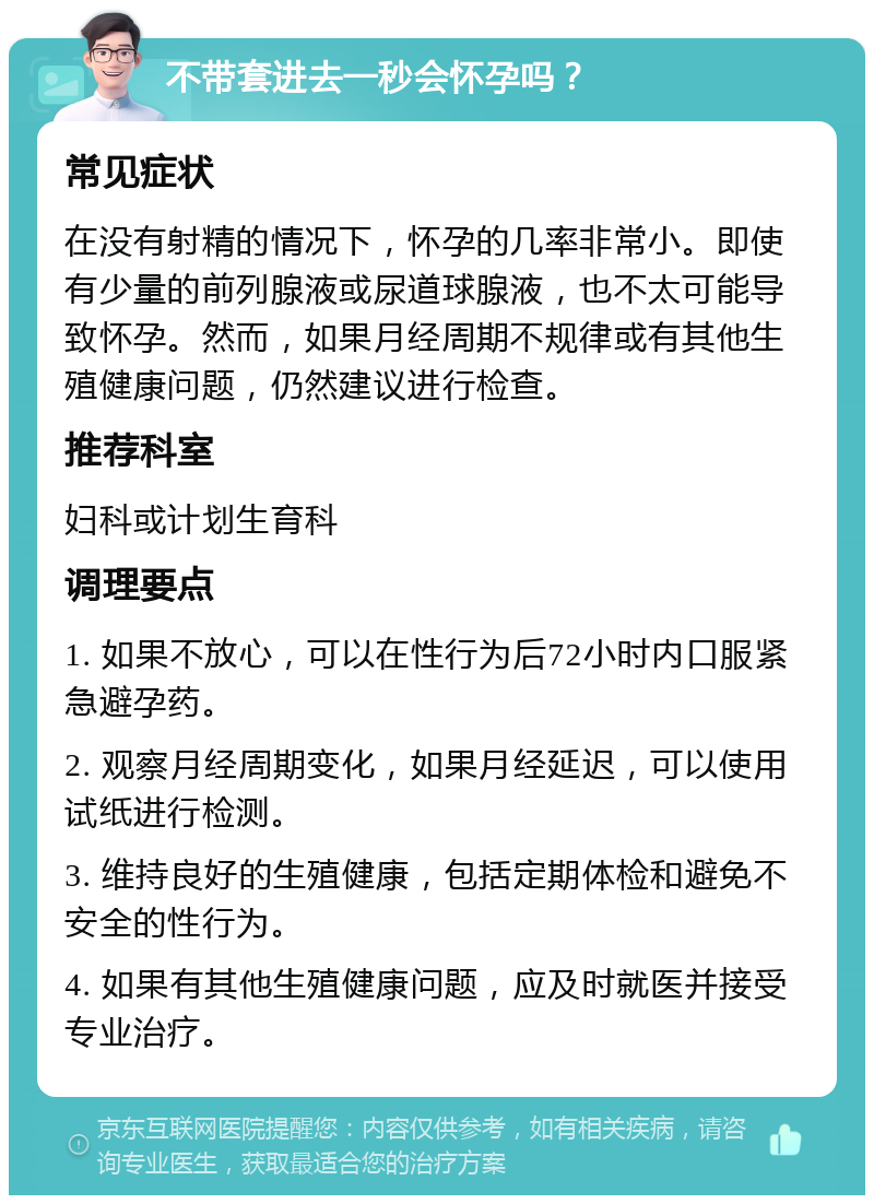 不带套进去一秒会怀孕吗？ 常见症状 在没有射精的情况下，怀孕的几率非常小。即使有少量的前列腺液或尿道球腺液，也不太可能导致怀孕。然而，如果月经周期不规律或有其他生殖健康问题，仍然建议进行检查。 推荐科室 妇科或计划生育科 调理要点 1. 如果不放心，可以在性行为后72小时内口服紧急避孕药。 2. 观察月经周期变化，如果月经延迟，可以使用试纸进行检测。 3. 维持良好的生殖健康，包括定期体检和避免不安全的性行为。 4. 如果有其他生殖健康问题，应及时就医并接受专业治疗。