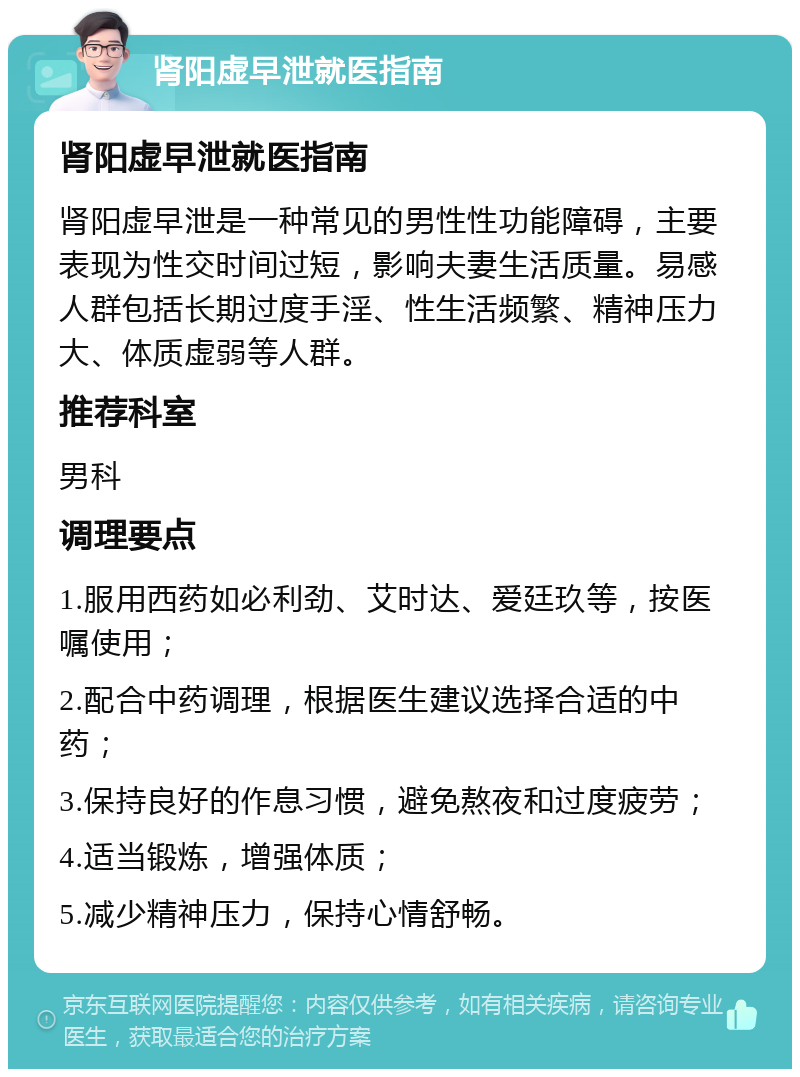 肾阳虚早泄就医指南 肾阳虚早泄就医指南 肾阳虚早泄是一种常见的男性性功能障碍，主要表现为性交时间过短，影响夫妻生活质量。易感人群包括长期过度手淫、性生活频繁、精神压力大、体质虚弱等人群。 推荐科室 男科 调理要点 1.服用西药如必利劲、艾时达、爱廷玖等，按医嘱使用； 2.配合中药调理，根据医生建议选择合适的中药； 3.保持良好的作息习惯，避免熬夜和过度疲劳； 4.适当锻炼，增强体质； 5.减少精神压力，保持心情舒畅。