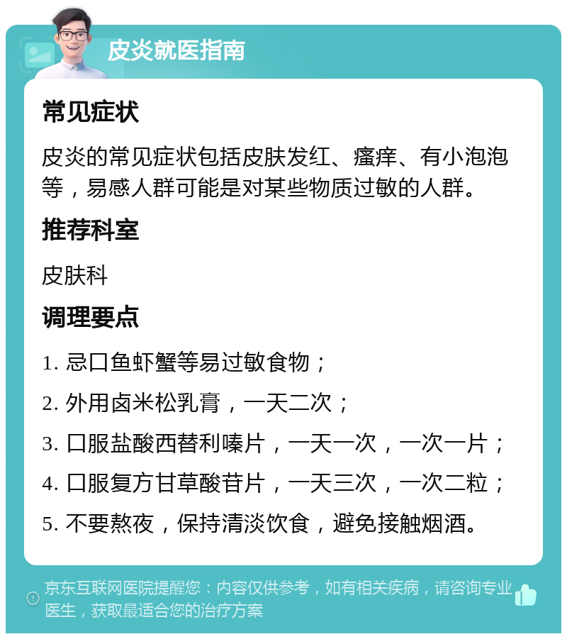 皮炎就医指南 常见症状 皮炎的常见症状包括皮肤发红、瘙痒、有小泡泡等，易感人群可能是对某些物质过敏的人群。 推荐科室 皮肤科 调理要点 1. 忌口鱼虾蟹等易过敏食物； 2. 外用卤米松乳膏，一天二次； 3. 口服盐酸西替利嗪片，一天一次，一次一片； 4. 口服复方甘草酸苷片，一天三次，一次二粒； 5. 不要熬夜，保持清淡饮食，避免接触烟酒。