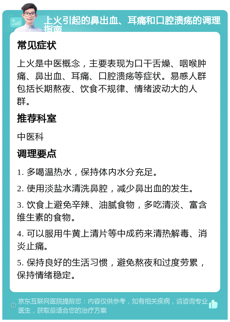 上火引起的鼻出血、耳痛和口腔溃疡的调理指南 常见症状 上火是中医概念，主要表现为口干舌燥、咽喉肿痛、鼻出血、耳痛、口腔溃疡等症状。易感人群包括长期熬夜、饮食不规律、情绪波动大的人群。 推荐科室 中医科 调理要点 1. 多喝温热水，保持体内水分充足。 2. 使用淡盐水清洗鼻腔，减少鼻出血的发生。 3. 饮食上避免辛辣、油腻食物，多吃清淡、富含维生素的食物。 4. 可以服用牛黄上清片等中成药来清热解毒、消炎止痛。 5. 保持良好的生活习惯，避免熬夜和过度劳累，保持情绪稳定。