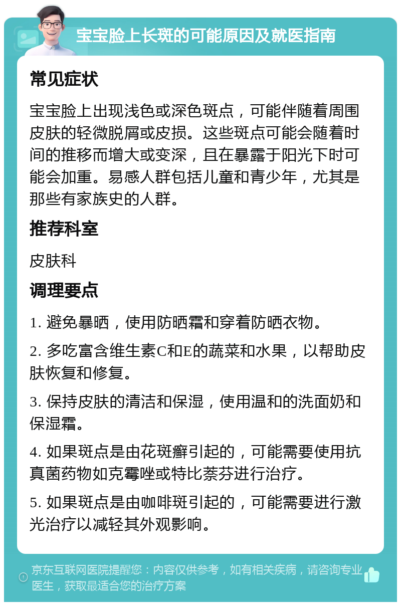 宝宝脸上长斑的可能原因及就医指南 常见症状 宝宝脸上出现浅色或深色斑点，可能伴随着周围皮肤的轻微脱屑或皮损。这些斑点可能会随着时间的推移而增大或变深，且在暴露于阳光下时可能会加重。易感人群包括儿童和青少年，尤其是那些有家族史的人群。 推荐科室 皮肤科 调理要点 1. 避免暴晒，使用防晒霜和穿着防晒衣物。 2. 多吃富含维生素C和E的蔬菜和水果，以帮助皮肤恢复和修复。 3. 保持皮肤的清洁和保湿，使用温和的洗面奶和保湿霜。 4. 如果斑点是由花斑癣引起的，可能需要使用抗真菌药物如克霉唑或特比萘芬进行治疗。 5. 如果斑点是由咖啡斑引起的，可能需要进行激光治疗以减轻其外观影响。