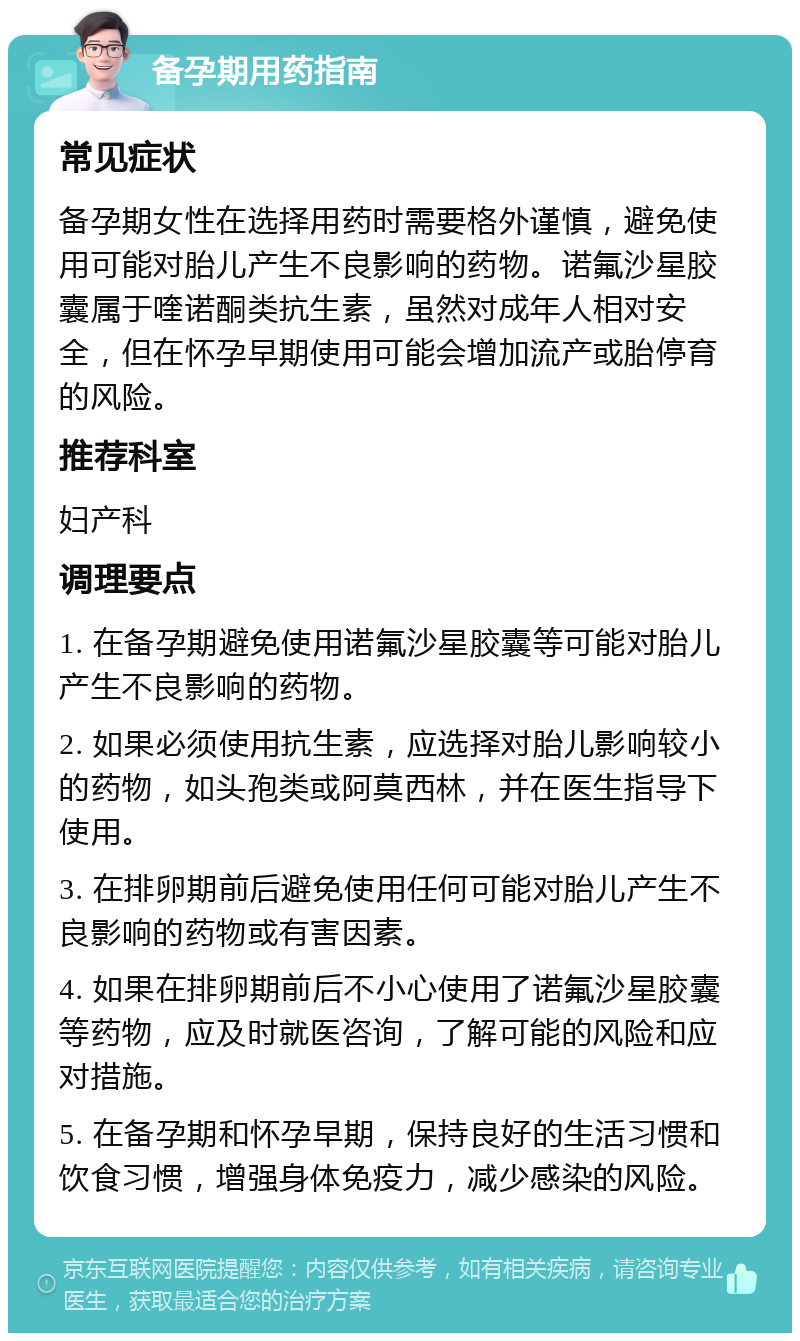 备孕期用药指南 常见症状 备孕期女性在选择用药时需要格外谨慎，避免使用可能对胎儿产生不良影响的药物。诺氟沙星胶囊属于喹诺酮类抗生素，虽然对成年人相对安全，但在怀孕早期使用可能会增加流产或胎停育的风险。 推荐科室 妇产科 调理要点 1. 在备孕期避免使用诺氟沙星胶囊等可能对胎儿产生不良影响的药物。 2. 如果必须使用抗生素，应选择对胎儿影响较小的药物，如头孢类或阿莫西林，并在医生指导下使用。 3. 在排卵期前后避免使用任何可能对胎儿产生不良影响的药物或有害因素。 4. 如果在排卵期前后不小心使用了诺氟沙星胶囊等药物，应及时就医咨询，了解可能的风险和应对措施。 5. 在备孕期和怀孕早期，保持良好的生活习惯和饮食习惯，增强身体免疫力，减少感染的风险。