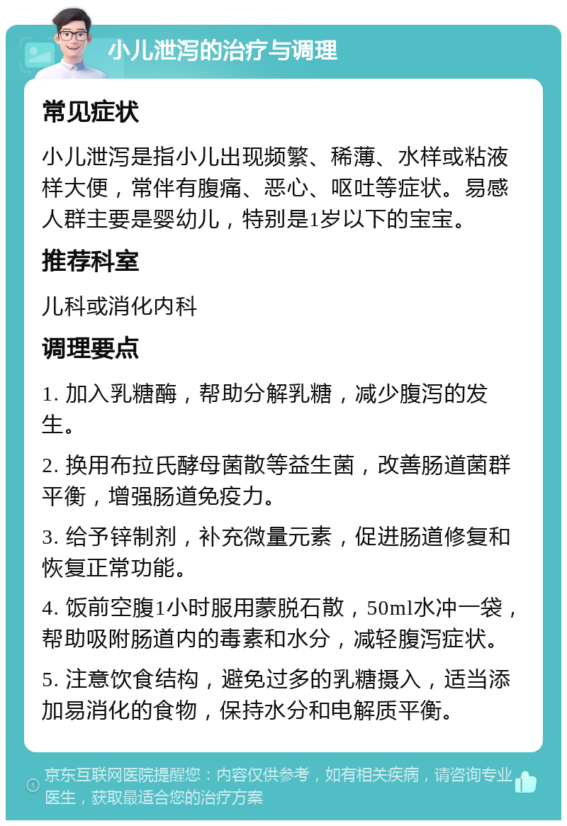 小儿泄泻的治疗与调理 常见症状 小儿泄泻是指小儿出现频繁、稀薄、水样或粘液样大便，常伴有腹痛、恶心、呕吐等症状。易感人群主要是婴幼儿，特别是1岁以下的宝宝。 推荐科室 儿科或消化内科 调理要点 1. 加入乳糖酶，帮助分解乳糖，减少腹泻的发生。 2. 换用布拉氏酵母菌散等益生菌，改善肠道菌群平衡，增强肠道免疫力。 3. 给予锌制剂，补充微量元素，促进肠道修复和恢复正常功能。 4. 饭前空腹1小时服用蒙脱石散，50ml水冲一袋，帮助吸附肠道内的毒素和水分，减轻腹泻症状。 5. 注意饮食结构，避免过多的乳糖摄入，适当添加易消化的食物，保持水分和电解质平衡。