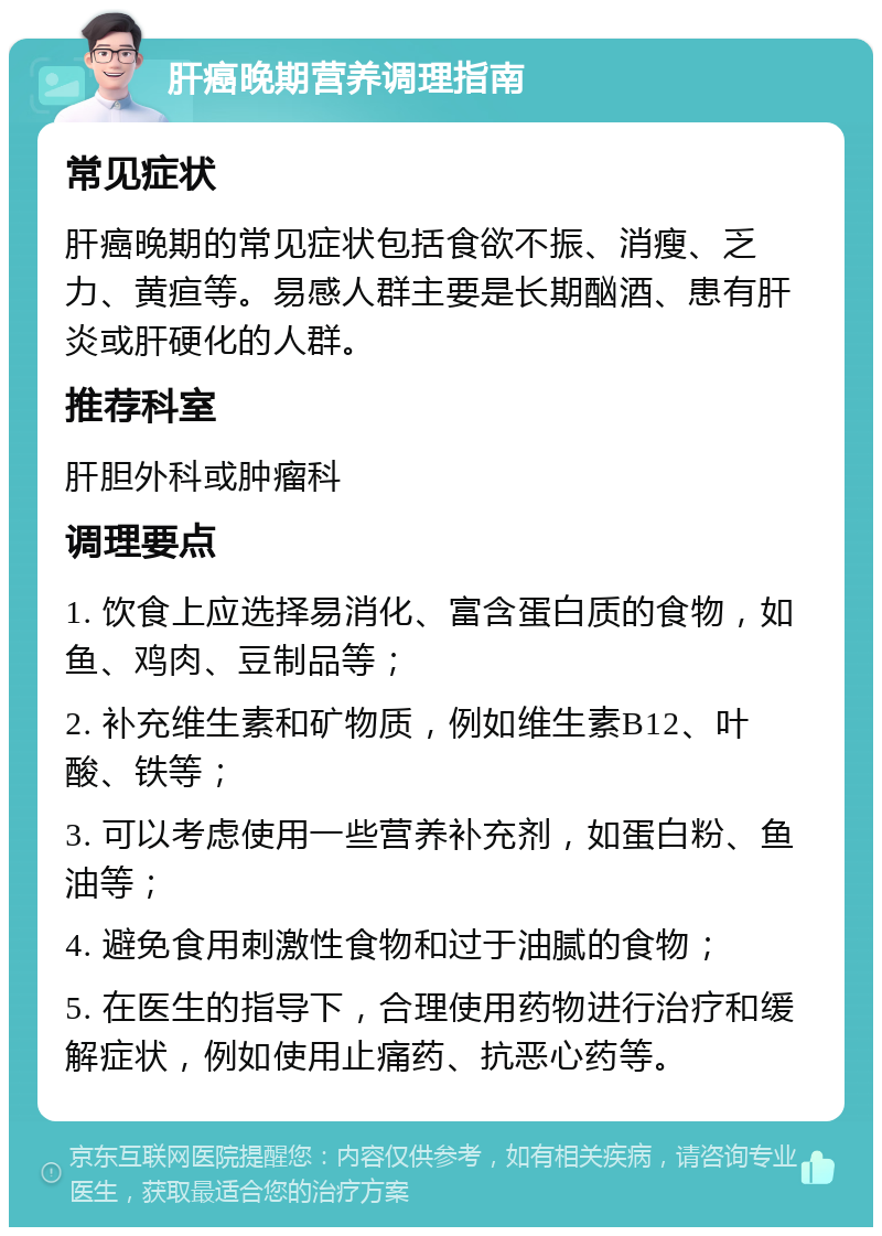 肝癌晚期营养调理指南 常见症状 肝癌晚期的常见症状包括食欲不振、消瘦、乏力、黄疸等。易感人群主要是长期酗酒、患有肝炎或肝硬化的人群。 推荐科室 肝胆外科或肿瘤科 调理要点 1. 饮食上应选择易消化、富含蛋白质的食物，如鱼、鸡肉、豆制品等； 2. 补充维生素和矿物质，例如维生素B12、叶酸、铁等； 3. 可以考虑使用一些营养补充剂，如蛋白粉、鱼油等； 4. 避免食用刺激性食物和过于油腻的食物； 5. 在医生的指导下，合理使用药物进行治疗和缓解症状，例如使用止痛药、抗恶心药等。