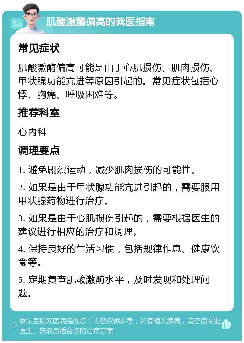 肌酸激酶偏高的就医指南 常见症状 肌酸激酶偏高可能是由于心肌损伤、肌肉损伤、甲状腺功能亢进等原因引起的。常见症状包括心悸、胸痛、呼吸困难等。 推荐科室 心内科 调理要点 1. 避免剧烈运动，减少肌肉损伤的可能性。 2. 如果是由于甲状腺功能亢进引起的，需要服用甲状腺药物进行治疗。 3. 如果是由于心肌损伤引起的，需要根据医生的建议进行相应的治疗和调理。 4. 保持良好的生活习惯，包括规律作息、健康饮食等。 5. 定期复查肌酸激酶水平，及时发现和处理问题。