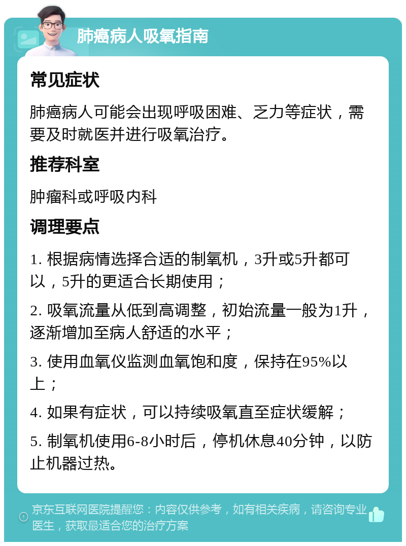 肺癌病人吸氧指南 常见症状 肺癌病人可能会出现呼吸困难、乏力等症状，需要及时就医并进行吸氧治疗。 推荐科室 肿瘤科或呼吸内科 调理要点 1. 根据病情选择合适的制氧机，3升或5升都可以，5升的更适合长期使用； 2. 吸氧流量从低到高调整，初始流量一般为1升，逐渐增加至病人舒适的水平； 3. 使用血氧仪监测血氧饱和度，保持在95%以上； 4. 如果有症状，可以持续吸氧直至症状缓解； 5. 制氧机使用6-8小时后，停机休息40分钟，以防止机器过热。