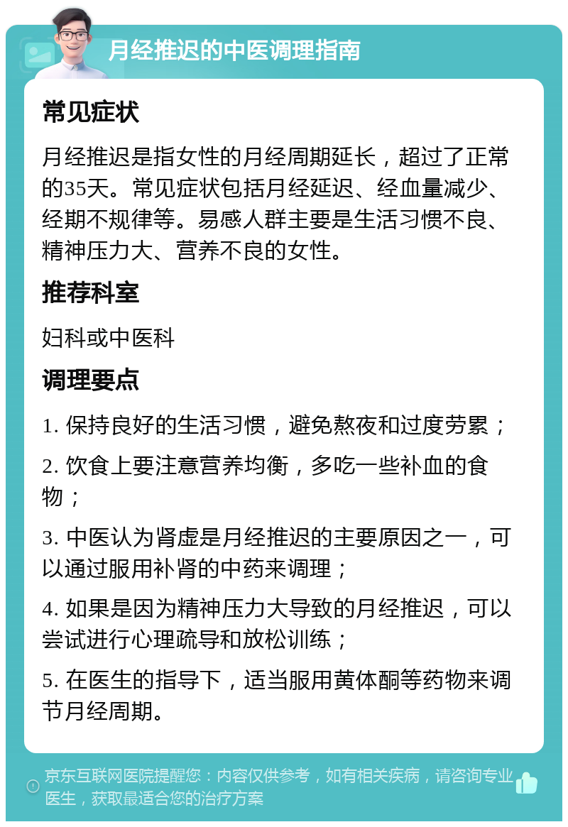 月经推迟的中医调理指南 常见症状 月经推迟是指女性的月经周期延长，超过了正常的35天。常见症状包括月经延迟、经血量减少、经期不规律等。易感人群主要是生活习惯不良、精神压力大、营养不良的女性。 推荐科室 妇科或中医科 调理要点 1. 保持良好的生活习惯，避免熬夜和过度劳累； 2. 饮食上要注意营养均衡，多吃一些补血的食物； 3. 中医认为肾虚是月经推迟的主要原因之一，可以通过服用补肾的中药来调理； 4. 如果是因为精神压力大导致的月经推迟，可以尝试进行心理疏导和放松训练； 5. 在医生的指导下，适当服用黄体酮等药物来调节月经周期。