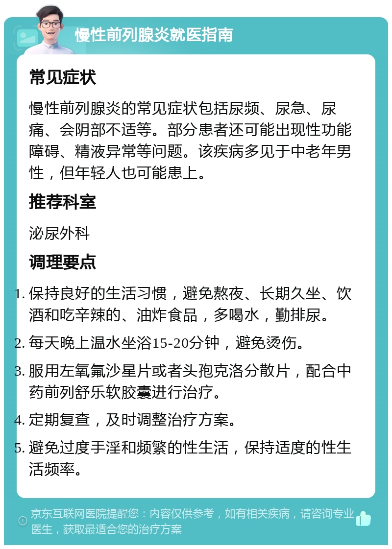 慢性前列腺炎就医指南 常见症状 慢性前列腺炎的常见症状包括尿频、尿急、尿痛、会阴部不适等。部分患者还可能出现性功能障碍、精液异常等问题。该疾病多见于中老年男性，但年轻人也可能患上。 推荐科室 泌尿外科 调理要点 保持良好的生活习惯，避免熬夜、长期久坐、饮酒和吃辛辣的、油炸食品，多喝水，勤排尿。 每天晚上温水坐浴15-20分钟，避免烫伤。 服用左氧氟沙星片或者头孢克洛分散片，配合中药前列舒乐软胶囊进行治疗。 定期复查，及时调整治疗方案。 避免过度手淫和频繁的性生活，保持适度的性生活频率。