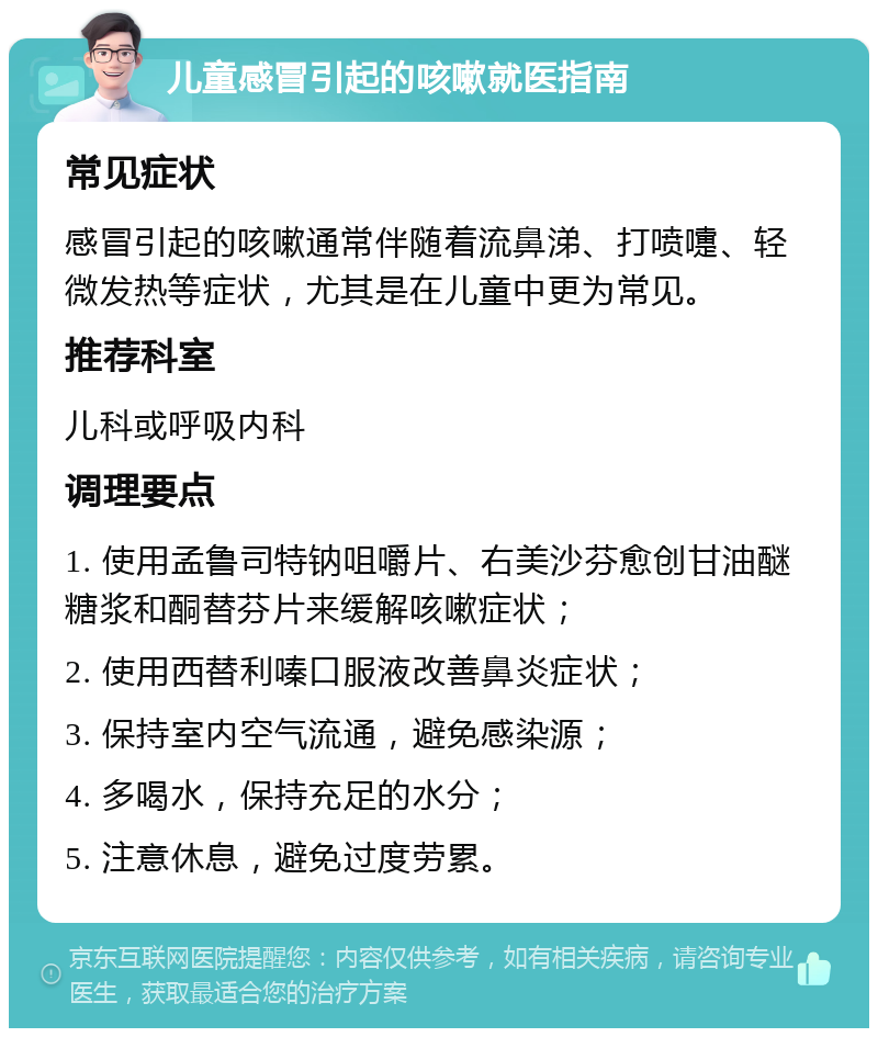 儿童感冒引起的咳嗽就医指南 常见症状 感冒引起的咳嗽通常伴随着流鼻涕、打喷嚏、轻微发热等症状，尤其是在儿童中更为常见。 推荐科室 儿科或呼吸内科 调理要点 1. 使用孟鲁司特钠咀嚼片、右美沙芬愈创甘油醚糖浆和酮替芬片来缓解咳嗽症状； 2. 使用西替利嗪口服液改善鼻炎症状； 3. 保持室内空气流通，避免感染源； 4. 多喝水，保持充足的水分； 5. 注意休息，避免过度劳累。