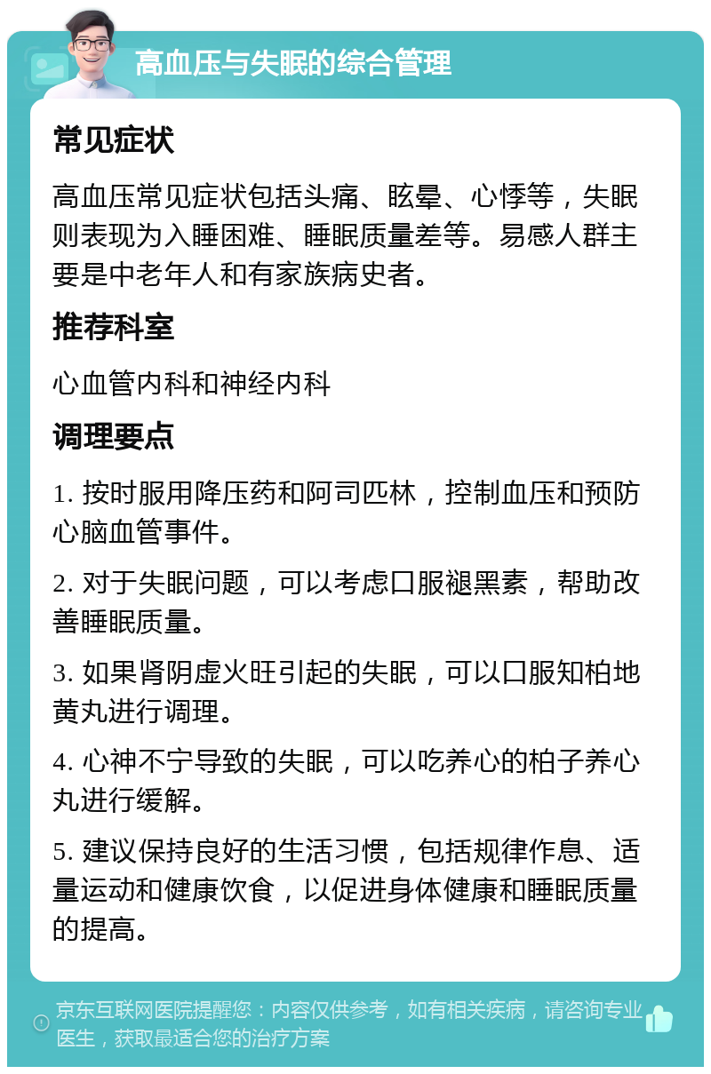 高血压与失眠的综合管理 常见症状 高血压常见症状包括头痛、眩晕、心悸等，失眠则表现为入睡困难、睡眠质量差等。易感人群主要是中老年人和有家族病史者。 推荐科室 心血管内科和神经内科 调理要点 1. 按时服用降压药和阿司匹林，控制血压和预防心脑血管事件。 2. 对于失眠问题，可以考虑口服褪黑素，帮助改善睡眠质量。 3. 如果肾阴虚火旺引起的失眠，可以口服知柏地黄丸进行调理。 4. 心神不宁导致的失眠，可以吃养心的柏子养心丸进行缓解。 5. 建议保持良好的生活习惯，包括规律作息、适量运动和健康饮食，以促进身体健康和睡眠质量的提高。