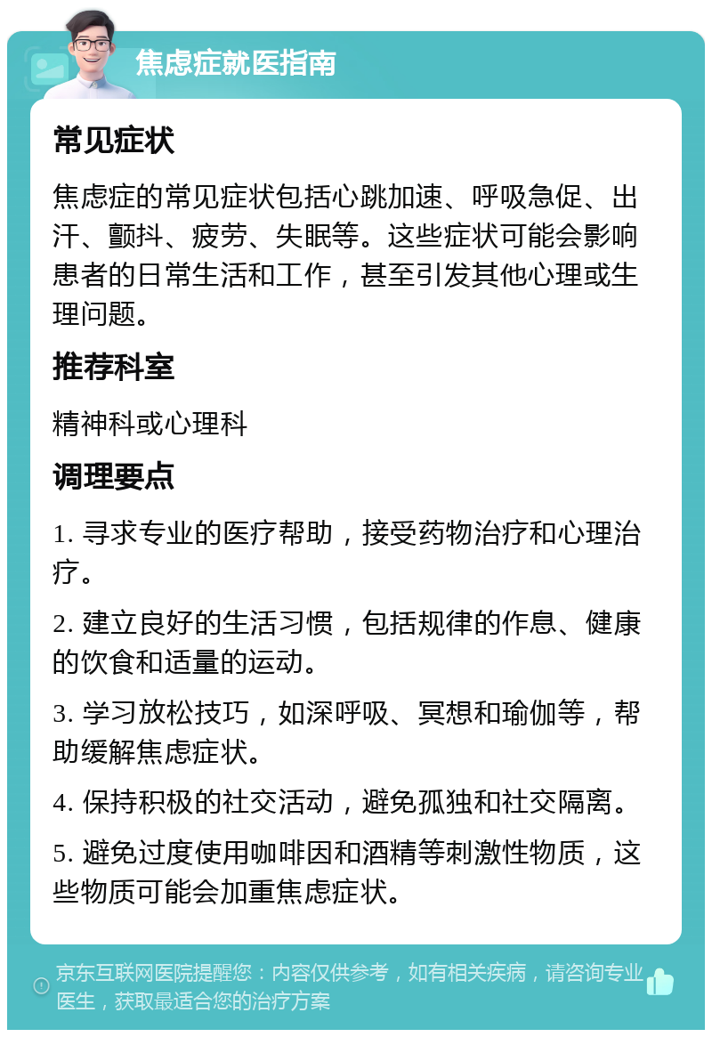 焦虑症就医指南 常见症状 焦虑症的常见症状包括心跳加速、呼吸急促、出汗、颤抖、疲劳、失眠等。这些症状可能会影响患者的日常生活和工作，甚至引发其他心理或生理问题。 推荐科室 精神科或心理科 调理要点 1. 寻求专业的医疗帮助，接受药物治疗和心理治疗。 2. 建立良好的生活习惯，包括规律的作息、健康的饮食和适量的运动。 3. 学习放松技巧，如深呼吸、冥想和瑜伽等，帮助缓解焦虑症状。 4. 保持积极的社交活动，避免孤独和社交隔离。 5. 避免过度使用咖啡因和酒精等刺激性物质，这些物质可能会加重焦虑症状。