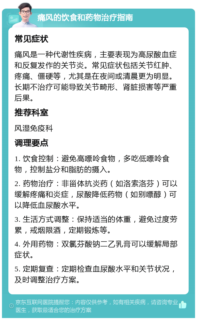 痛风的饮食和药物治疗指南 常见症状 痛风是一种代谢性疾病，主要表现为高尿酸血症和反复发作的关节炎。常见症状包括关节红肿、疼痛、僵硬等，尤其是在夜间或清晨更为明显。长期不治疗可能导致关节畸形、肾脏损害等严重后果。 推荐科室 风湿免疫科 调理要点 1. 饮食控制：避免高嘌呤食物，多吃低嘌呤食物，控制盐分和脂肪的摄入。 2. 药物治疗：非甾体抗炎药（如洛索洛芬）可以缓解疼痛和炎症，尿酸降低药物（如别嘌醇）可以降低血尿酸水平。 3. 生活方式调整：保持适当的体重，避免过度劳累，戒烟限酒，定期锻炼等。 4. 外用药物：双氯芬酸钠二乙乳膏可以缓解局部症状。 5. 定期复查：定期检查血尿酸水平和关节状况，及时调整治疗方案。