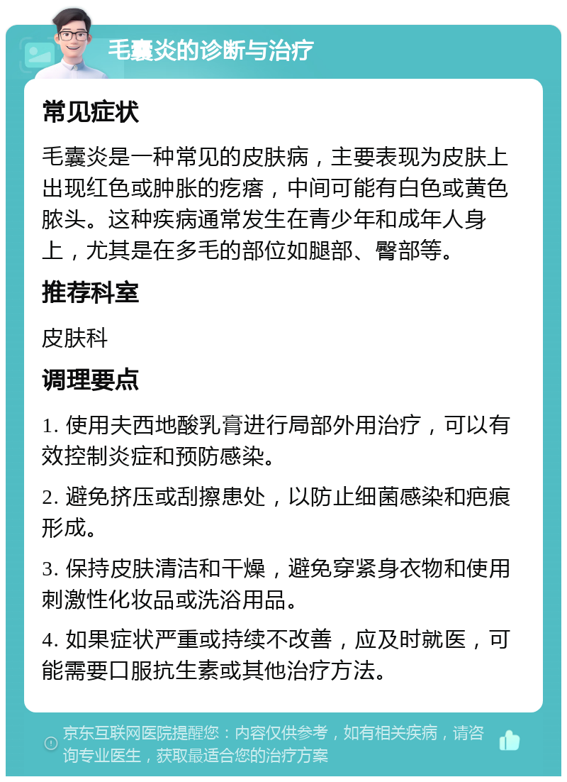 毛囊炎的诊断与治疗 常见症状 毛囊炎是一种常见的皮肤病，主要表现为皮肤上出现红色或肿胀的疙瘩，中间可能有白色或黄色脓头。这种疾病通常发生在青少年和成年人身上，尤其是在多毛的部位如腿部、臀部等。 推荐科室 皮肤科 调理要点 1. 使用夫西地酸乳膏进行局部外用治疗，可以有效控制炎症和预防感染。 2. 避免挤压或刮擦患处，以防止细菌感染和疤痕形成。 3. 保持皮肤清洁和干燥，避免穿紧身衣物和使用刺激性化妆品或洗浴用品。 4. 如果症状严重或持续不改善，应及时就医，可能需要口服抗生素或其他治疗方法。