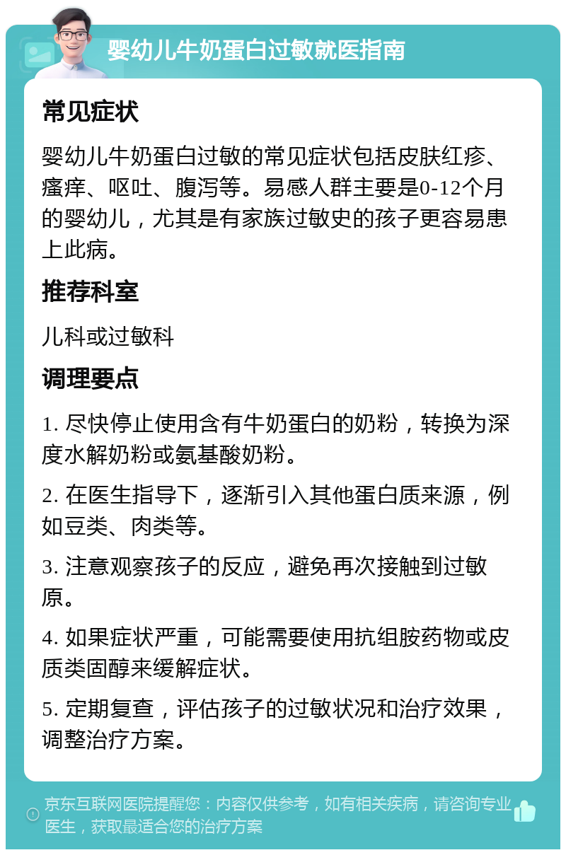 婴幼儿牛奶蛋白过敏就医指南 常见症状 婴幼儿牛奶蛋白过敏的常见症状包括皮肤红疹、瘙痒、呕吐、腹泻等。易感人群主要是0-12个月的婴幼儿，尤其是有家族过敏史的孩子更容易患上此病。 推荐科室 儿科或过敏科 调理要点 1. 尽快停止使用含有牛奶蛋白的奶粉，转换为深度水解奶粉或氨基酸奶粉。 2. 在医生指导下，逐渐引入其他蛋白质来源，例如豆类、肉类等。 3. 注意观察孩子的反应，避免再次接触到过敏原。 4. 如果症状严重，可能需要使用抗组胺药物或皮质类固醇来缓解症状。 5. 定期复查，评估孩子的过敏状况和治疗效果，调整治疗方案。