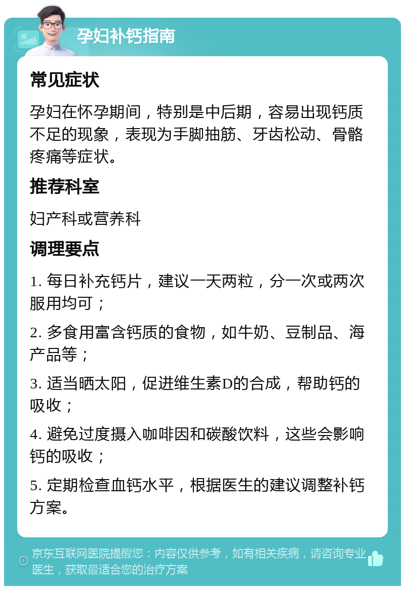 孕妇补钙指南 常见症状 孕妇在怀孕期间，特别是中后期，容易出现钙质不足的现象，表现为手脚抽筋、牙齿松动、骨骼疼痛等症状。 推荐科室 妇产科或营养科 调理要点 1. 每日补充钙片，建议一天两粒，分一次或两次服用均可； 2. 多食用富含钙质的食物，如牛奶、豆制品、海产品等； 3. 适当晒太阳，促进维生素D的合成，帮助钙的吸收； 4. 避免过度摄入咖啡因和碳酸饮料，这些会影响钙的吸收； 5. 定期检查血钙水平，根据医生的建议调整补钙方案。