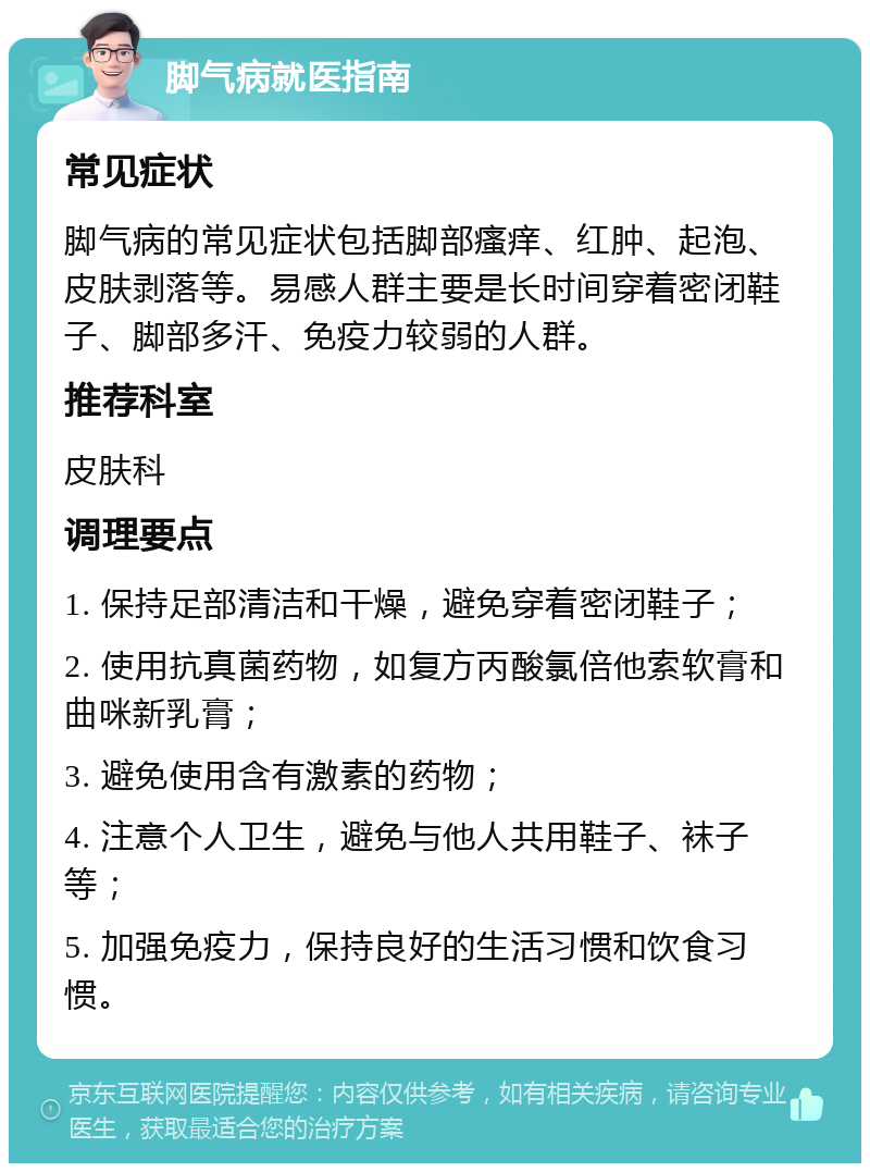 脚气病就医指南 常见症状 脚气病的常见症状包括脚部瘙痒、红肿、起泡、皮肤剥落等。易感人群主要是长时间穿着密闭鞋子、脚部多汗、免疫力较弱的人群。 推荐科室 皮肤科 调理要点 1. 保持足部清洁和干燥，避免穿着密闭鞋子； 2. 使用抗真菌药物，如复方丙酸氯倍他索软膏和曲咪新乳膏； 3. 避免使用含有激素的药物； 4. 注意个人卫生，避免与他人共用鞋子、袜子等； 5. 加强免疫力，保持良好的生活习惯和饮食习惯。