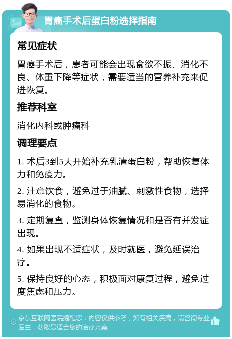 胃癌手术后蛋白粉选择指南 常见症状 胃癌手术后，患者可能会出现食欲不振、消化不良、体重下降等症状，需要适当的营养补充来促进恢复。 推荐科室 消化内科或肿瘤科 调理要点 1. 术后3到5天开始补充乳清蛋白粉，帮助恢复体力和免疫力。 2. 注意饮食，避免过于油腻、刺激性食物，选择易消化的食物。 3. 定期复查，监测身体恢复情况和是否有并发症出现。 4. 如果出现不适症状，及时就医，避免延误治疗。 5. 保持良好的心态，积极面对康复过程，避免过度焦虑和压力。