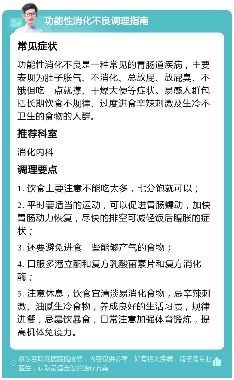 功能性消化不良调理指南 常见症状 功能性消化不良是一种常见的胃肠道疾病，主要表现为肚子胀气、不消化、总放屁、放屁臭、不饿但吃一点就撑、干燥大便等症状。易感人群包括长期饮食不规律、过度进食辛辣刺激及生冷不卫生的食物的人群。 推荐科室 消化内科 调理要点 1. 饮食上要注意不能吃太多，七分饱就可以； 2. 平时要适当的运动，可以促进胃肠蠕动，加快胃肠动力恢复，尽快的排空可减轻饭后腹胀的症状； 3. 还要避免进食一些能够产气的食物； 4. 口服多潘立酮和复方乳酸菌素片和复方消化酶； 5. 注意休息，饮食宜清淡易消化食物，忌辛辣刺激、油腻生冷食物，养成良好的生活习惯，规律进餐，忌暴饮暴食，日常注意加强体育锻炼，提高机体免疫力。