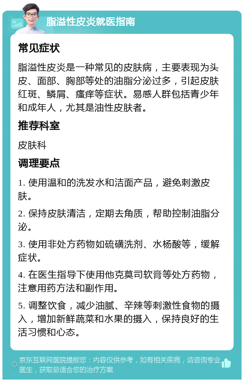 脂溢性皮炎就医指南 常见症状 脂溢性皮炎是一种常见的皮肤病，主要表现为头皮、面部、胸部等处的油脂分泌过多，引起皮肤红斑、鳞屑、瘙痒等症状。易感人群包括青少年和成年人，尤其是油性皮肤者。 推荐科室 皮肤科 调理要点 1. 使用温和的洗发水和洁面产品，避免刺激皮肤。 2. 保持皮肤清洁，定期去角质，帮助控制油脂分泌。 3. 使用非处方药物如硫磺洗剂、水杨酸等，缓解症状。 4. 在医生指导下使用他克莫司软膏等处方药物，注意用药方法和副作用。 5. 调整饮食，减少油腻、辛辣等刺激性食物的摄入，增加新鲜蔬菜和水果的摄入，保持良好的生活习惯和心态。