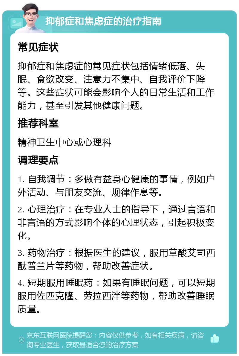 抑郁症和焦虑症的治疗指南 常见症状 抑郁症和焦虑症的常见症状包括情绪低落、失眠、食欲改变、注意力不集中、自我评价下降等。这些症状可能会影响个人的日常生活和工作能力，甚至引发其他健康问题。 推荐科室 精神卫生中心或心理科 调理要点 1. 自我调节：多做有益身心健康的事情，例如户外活动、与朋友交流、规律作息等。 2. 心理治疗：在专业人士的指导下，通过言语和非言语的方式影响个体的心理状态，引起积极变化。 3. 药物治疗：根据医生的建议，服用草酸艾司西酞普兰片等药物，帮助改善症状。 4. 短期服用睡眠药：如果有睡眠问题，可以短期服用佐匹克隆、劳拉西泮等药物，帮助改善睡眠质量。