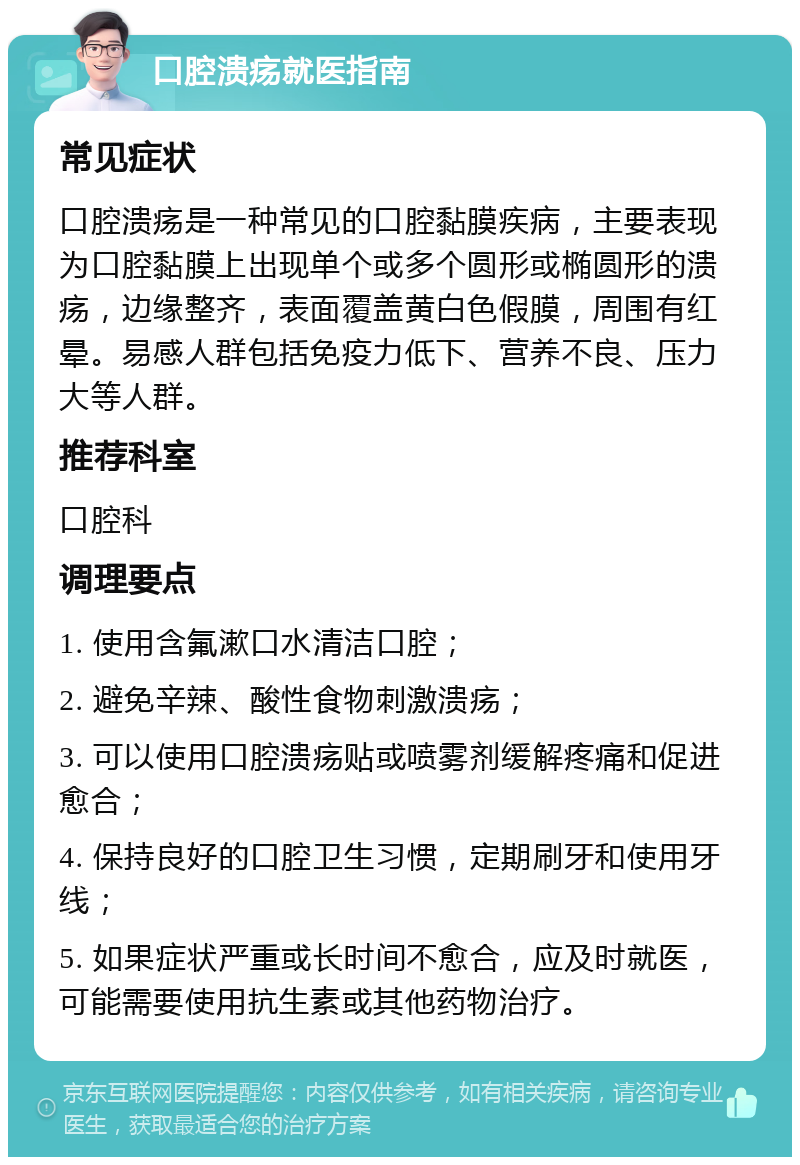 口腔溃疡就医指南 常见症状 口腔溃疡是一种常见的口腔黏膜疾病，主要表现为口腔黏膜上出现单个或多个圆形或椭圆形的溃疡，边缘整齐，表面覆盖黄白色假膜，周围有红晕。易感人群包括免疫力低下、营养不良、压力大等人群。 推荐科室 口腔科 调理要点 1. 使用含氟漱口水清洁口腔； 2. 避免辛辣、酸性食物刺激溃疡； 3. 可以使用口腔溃疡贴或喷雾剂缓解疼痛和促进愈合； 4. 保持良好的口腔卫生习惯，定期刷牙和使用牙线； 5. 如果症状严重或长时间不愈合，应及时就医，可能需要使用抗生素或其他药物治疗。