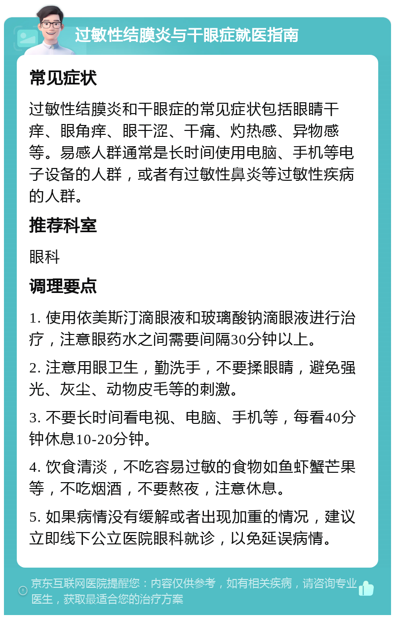 过敏性结膜炎与干眼症就医指南 常见症状 过敏性结膜炎和干眼症的常见症状包括眼睛干痒、眼角痒、眼干涩、干痛、灼热感、异物感等。易感人群通常是长时间使用电脑、手机等电子设备的人群，或者有过敏性鼻炎等过敏性疾病的人群。 推荐科室 眼科 调理要点 1. 使用依美斯汀滴眼液和玻璃酸钠滴眼液进行治疗，注意眼药水之间需要间隔30分钟以上。 2. 注意用眼卫生，勤洗手，不要揉眼睛，避免强光、灰尘、动物皮毛等的刺激。 3. 不要长时间看电视、电脑、手机等，每看40分钟休息10-20分钟。 4. 饮食清淡，不吃容易过敏的食物如鱼虾蟹芒果等，不吃烟酒，不要熬夜，注意休息。 5. 如果病情没有缓解或者出现加重的情况，建议立即线下公立医院眼科就诊，以免延误病情。