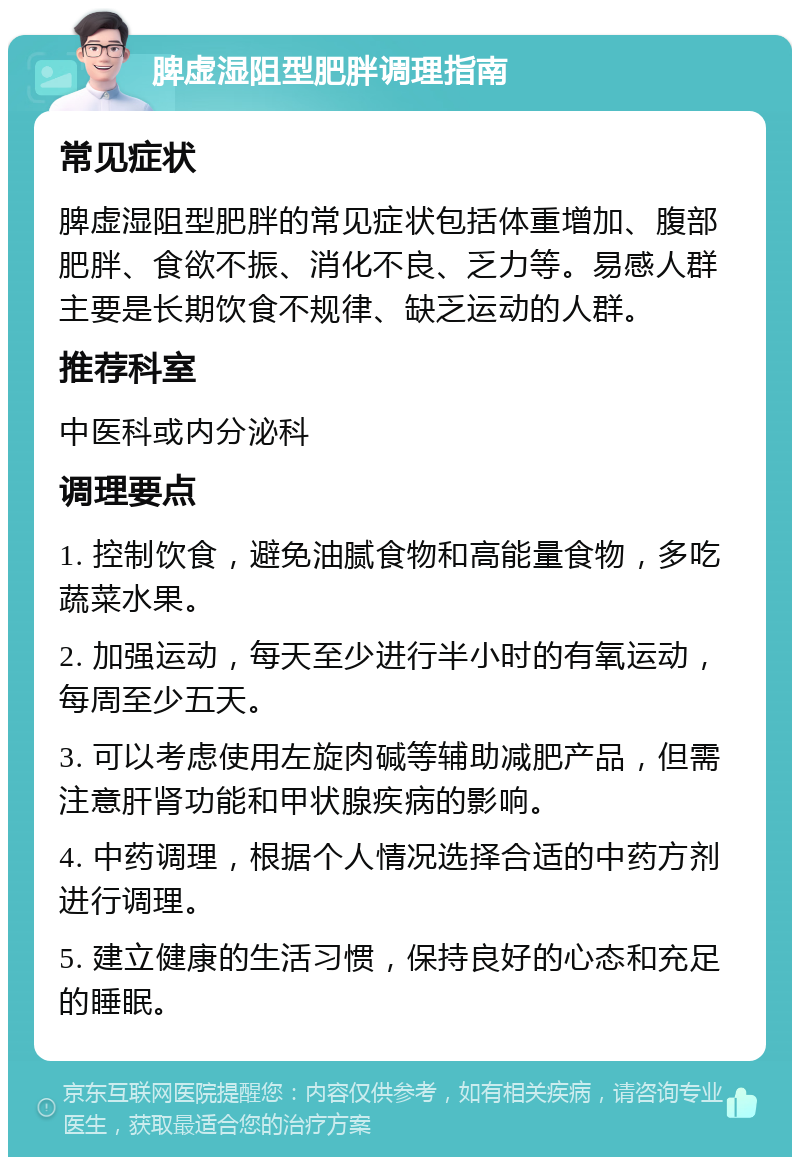 脾虚湿阻型肥胖调理指南 常见症状 脾虚湿阻型肥胖的常见症状包括体重增加、腹部肥胖、食欲不振、消化不良、乏力等。易感人群主要是长期饮食不规律、缺乏运动的人群。 推荐科室 中医科或内分泌科 调理要点 1. 控制饮食，避免油腻食物和高能量食物，多吃蔬菜水果。 2. 加强运动，每天至少进行半小时的有氧运动，每周至少五天。 3. 可以考虑使用左旋肉碱等辅助减肥产品，但需注意肝肾功能和甲状腺疾病的影响。 4. 中药调理，根据个人情况选择合适的中药方剂进行调理。 5. 建立健康的生活习惯，保持良好的心态和充足的睡眠。