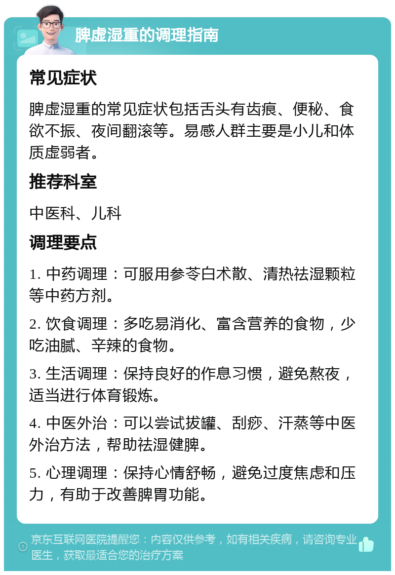 脾虚湿重的调理指南 常见症状 脾虚湿重的常见症状包括舌头有齿痕、便秘、食欲不振、夜间翻滚等。易感人群主要是小儿和体质虚弱者。 推荐科室 中医科、儿科 调理要点 1. 中药调理：可服用参苓白术散、清热祛湿颗粒等中药方剂。 2. 饮食调理：多吃易消化、富含营养的食物，少吃油腻、辛辣的食物。 3. 生活调理：保持良好的作息习惯，避免熬夜，适当进行体育锻炼。 4. 中医外治：可以尝试拔罐、刮痧、汗蒸等中医外治方法，帮助祛湿健脾。 5. 心理调理：保持心情舒畅，避免过度焦虑和压力，有助于改善脾胃功能。