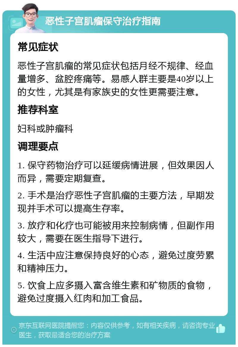 恶性子宫肌瘤保守治疗指南 常见症状 恶性子宫肌瘤的常见症状包括月经不规律、经血量增多、盆腔疼痛等。易感人群主要是40岁以上的女性，尤其是有家族史的女性更需要注意。 推荐科室 妇科或肿瘤科 调理要点 1. 保守药物治疗可以延缓病情进展，但效果因人而异，需要定期复查。 2. 手术是治疗恶性子宫肌瘤的主要方法，早期发现并手术可以提高生存率。 3. 放疗和化疗也可能被用来控制病情，但副作用较大，需要在医生指导下进行。 4. 生活中应注意保持良好的心态，避免过度劳累和精神压力。 5. 饮食上应多摄入富含维生素和矿物质的食物，避免过度摄入红肉和加工食品。