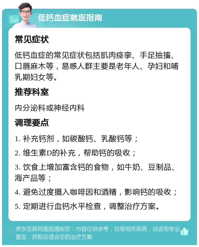 低钙血症就医指南 常见症状 低钙血症的常见症状包括肌肉痉挛、手足抽搐、口唇麻木等，易感人群主要是老年人、孕妇和哺乳期妇女等。 推荐科室 内分泌科或神经内科 调理要点 1. 补充钙剂，如碳酸钙、乳酸钙等； 2. 维生素D的补充，帮助钙的吸收； 3. 饮食上增加富含钙的食物，如牛奶、豆制品、海产品等； 4. 避免过度摄入咖啡因和酒精，影响钙的吸收； 5. 定期进行血钙水平检查，调整治疗方案。