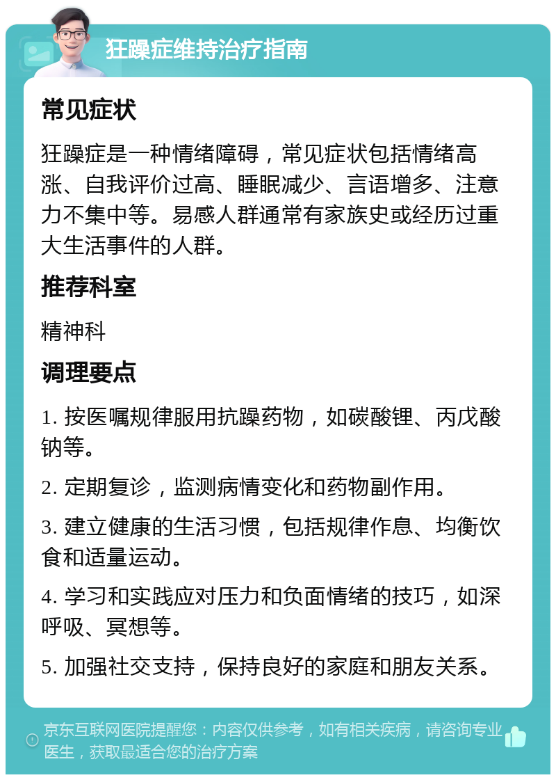 狂躁症维持治疗指南 常见症状 狂躁症是一种情绪障碍，常见症状包括情绪高涨、自我评价过高、睡眠减少、言语增多、注意力不集中等。易感人群通常有家族史或经历过重大生活事件的人群。 推荐科室 精神科 调理要点 1. 按医嘱规律服用抗躁药物，如碳酸锂、丙戊酸钠等。 2. 定期复诊，监测病情变化和药物副作用。 3. 建立健康的生活习惯，包括规律作息、均衡饮食和适量运动。 4. 学习和实践应对压力和负面情绪的技巧，如深呼吸、冥想等。 5. 加强社交支持，保持良好的家庭和朋友关系。