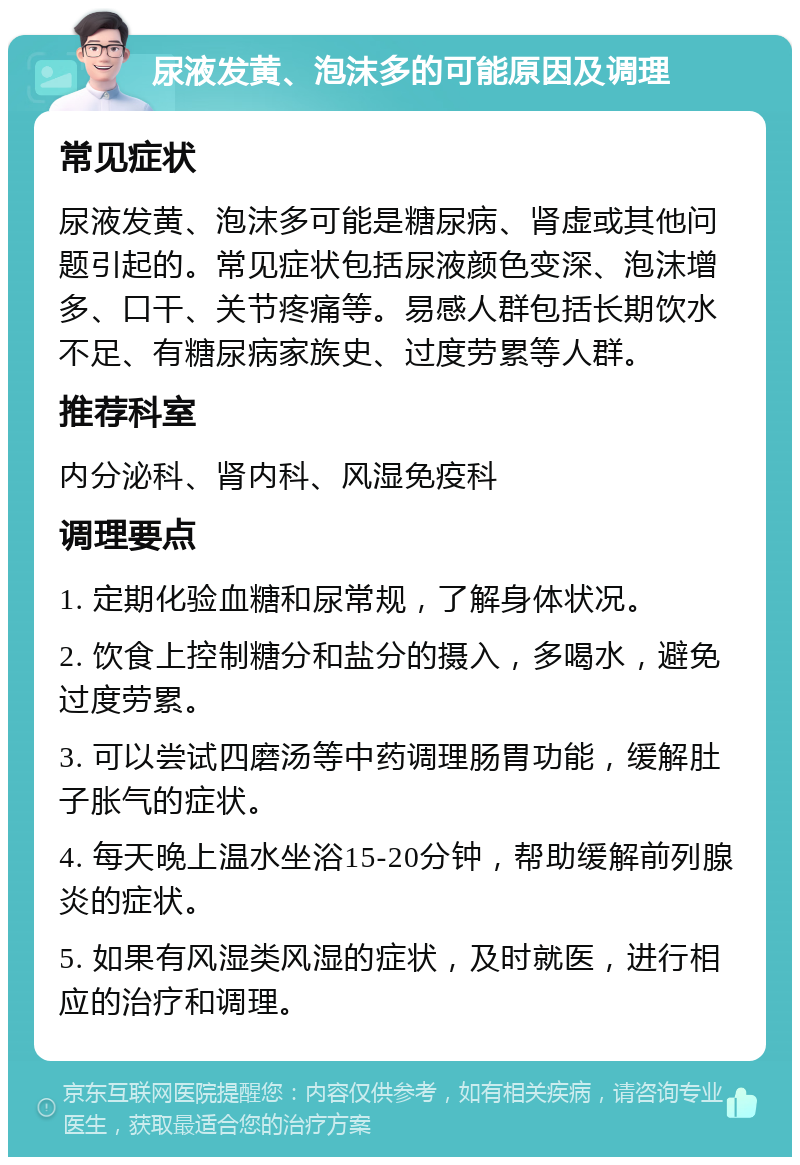 尿液发黄、泡沫多的可能原因及调理 常见症状 尿液发黄、泡沫多可能是糖尿病、肾虚或其他问题引起的。常见症状包括尿液颜色变深、泡沫增多、口干、关节疼痛等。易感人群包括长期饮水不足、有糖尿病家族史、过度劳累等人群。 推荐科室 内分泌科、肾内科、风湿免疫科 调理要点 1. 定期化验血糖和尿常规，了解身体状况。 2. 饮食上控制糖分和盐分的摄入，多喝水，避免过度劳累。 3. 可以尝试四磨汤等中药调理肠胃功能，缓解肚子胀气的症状。 4. 每天晚上温水坐浴15-20分钟，帮助缓解前列腺炎的症状。 5. 如果有风湿类风湿的症状，及时就医，进行相应的治疗和调理。