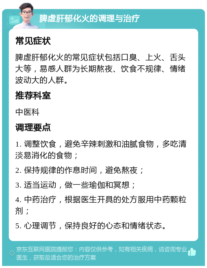 脾虚肝郁化火的调理与治疗 常见症状 脾虚肝郁化火的常见症状包括口臭、上火、舌头大等，易感人群为长期熬夜、饮食不规律、情绪波动大的人群。 推荐科室 中医科 调理要点 1. 调整饮食，避免辛辣刺激和油腻食物，多吃清淡易消化的食物； 2. 保持规律的作息时间，避免熬夜； 3. 适当运动，做一些瑜伽和冥想； 4. 中药治疗，根据医生开具的处方服用中药颗粒剂； 5. 心理调节，保持良好的心态和情绪状态。