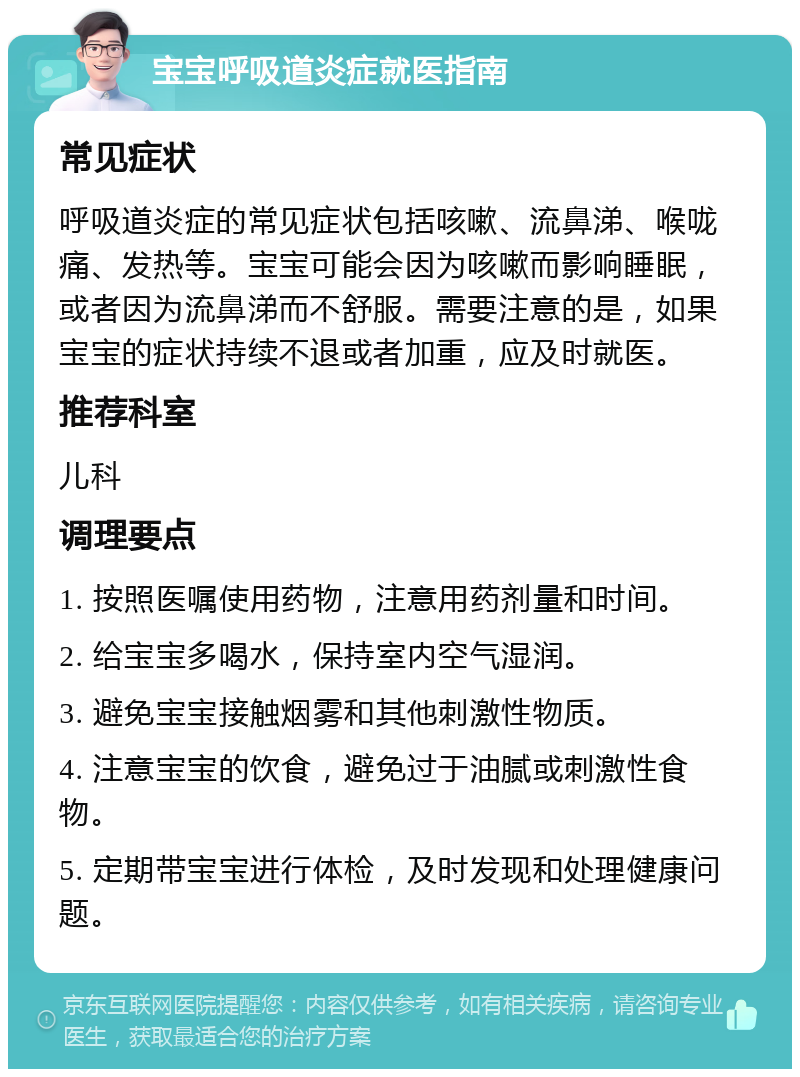 宝宝呼吸道炎症就医指南 常见症状 呼吸道炎症的常见症状包括咳嗽、流鼻涕、喉咙痛、发热等。宝宝可能会因为咳嗽而影响睡眠，或者因为流鼻涕而不舒服。需要注意的是，如果宝宝的症状持续不退或者加重，应及时就医。 推荐科室 儿科 调理要点 1. 按照医嘱使用药物，注意用药剂量和时间。 2. 给宝宝多喝水，保持室内空气湿润。 3. 避免宝宝接触烟雾和其他刺激性物质。 4. 注意宝宝的饮食，避免过于油腻或刺激性食物。 5. 定期带宝宝进行体检，及时发现和处理健康问题。