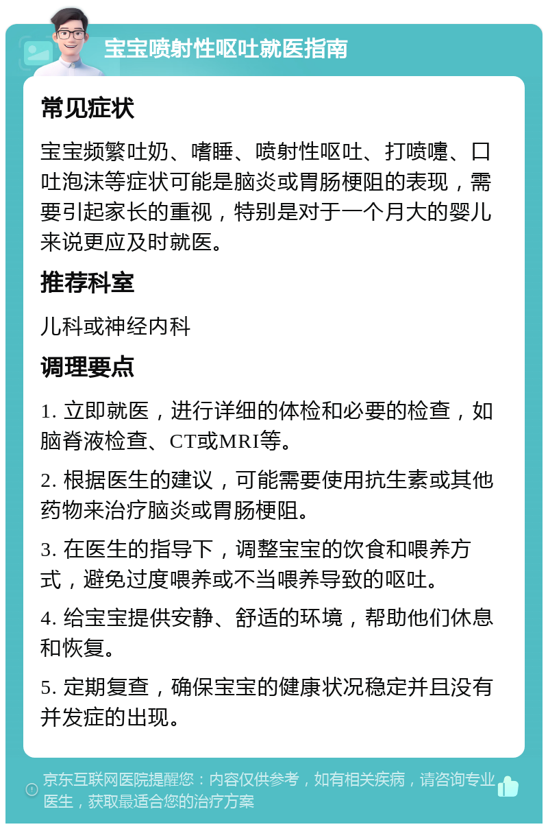 宝宝喷射性呕吐就医指南 常见症状 宝宝频繁吐奶、嗜睡、喷射性呕吐、打喷嚏、口吐泡沫等症状可能是脑炎或胃肠梗阻的表现，需要引起家长的重视，特别是对于一个月大的婴儿来说更应及时就医。 推荐科室 儿科或神经内科 调理要点 1. 立即就医，进行详细的体检和必要的检查，如脑脊液检查、CT或MRI等。 2. 根据医生的建议，可能需要使用抗生素或其他药物来治疗脑炎或胃肠梗阻。 3. 在医生的指导下，调整宝宝的饮食和喂养方式，避免过度喂养或不当喂养导致的呕吐。 4. 给宝宝提供安静、舒适的环境，帮助他们休息和恢复。 5. 定期复查，确保宝宝的健康状况稳定并且没有并发症的出现。