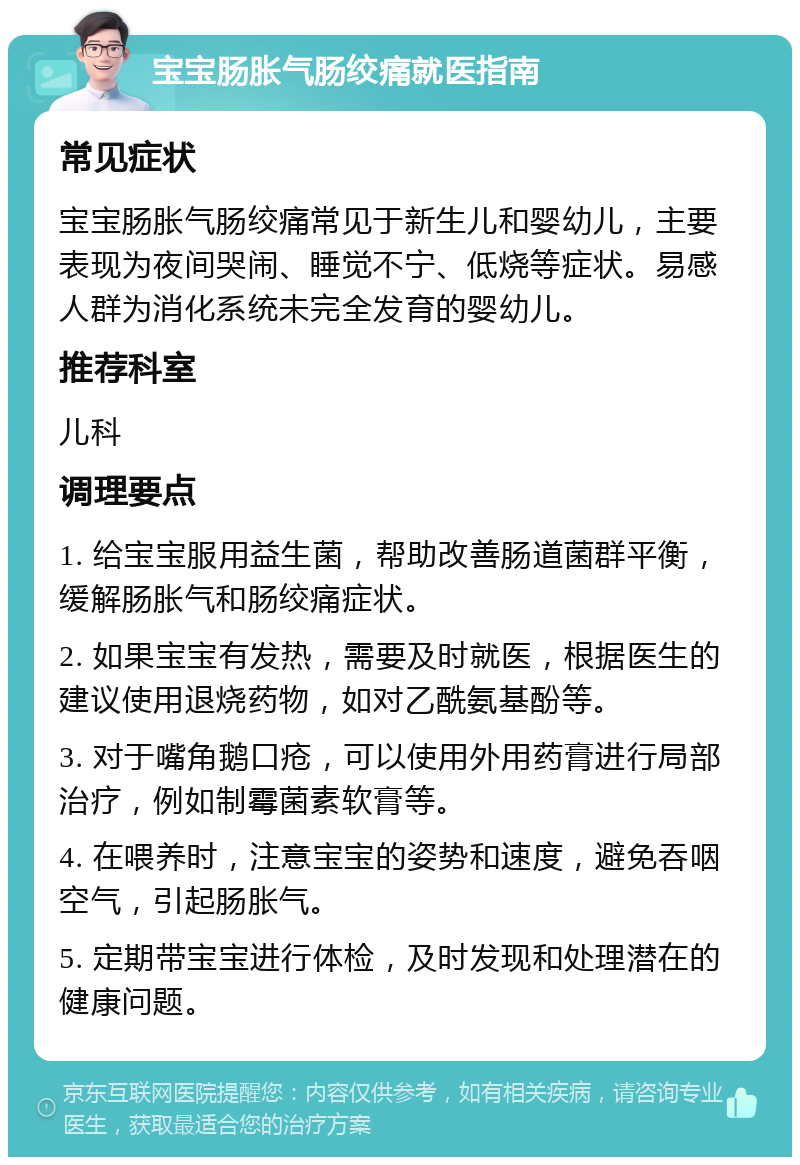 宝宝肠胀气肠绞痛就医指南 常见症状 宝宝肠胀气肠绞痛常见于新生儿和婴幼儿，主要表现为夜间哭闹、睡觉不宁、低烧等症状。易感人群为消化系统未完全发育的婴幼儿。 推荐科室 儿科 调理要点 1. 给宝宝服用益生菌，帮助改善肠道菌群平衡，缓解肠胀气和肠绞痛症状。 2. 如果宝宝有发热，需要及时就医，根据医生的建议使用退烧药物，如对乙酰氨基酚等。 3. 对于嘴角鹅口疮，可以使用外用药膏进行局部治疗，例如制霉菌素软膏等。 4. 在喂养时，注意宝宝的姿势和速度，避免吞咽空气，引起肠胀气。 5. 定期带宝宝进行体检，及时发现和处理潜在的健康问题。