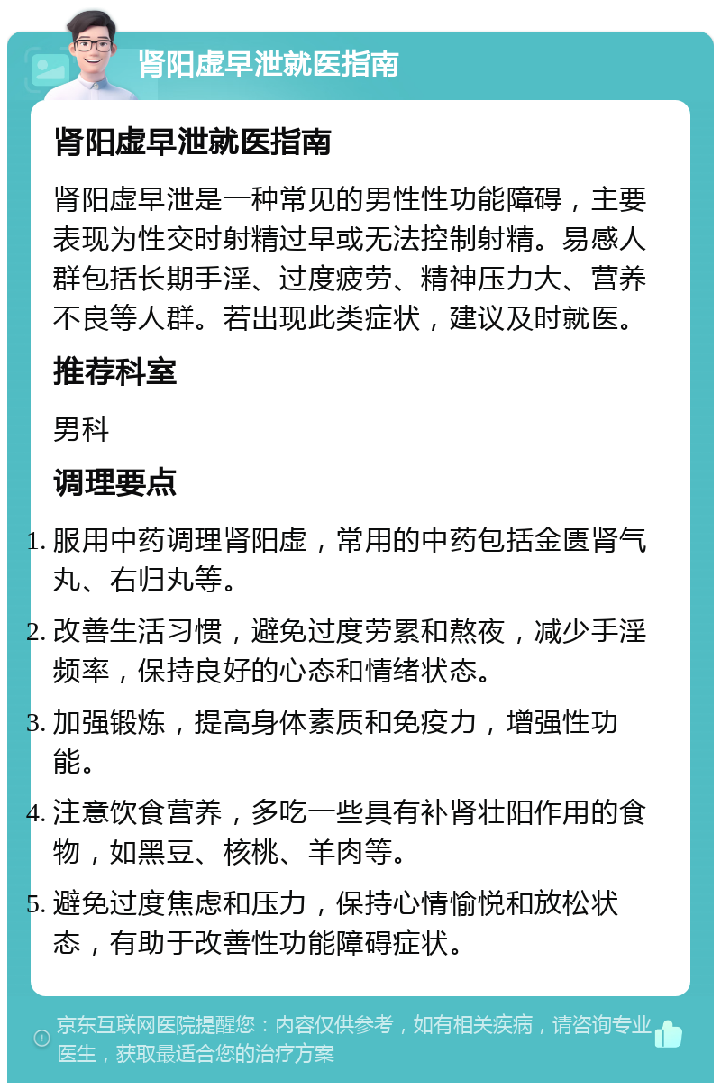 肾阳虚早泄就医指南 肾阳虚早泄就医指南 肾阳虚早泄是一种常见的男性性功能障碍，主要表现为性交时射精过早或无法控制射精。易感人群包括长期手淫、过度疲劳、精神压力大、营养不良等人群。若出现此类症状，建议及时就医。 推荐科室 男科 调理要点 服用中药调理肾阳虚，常用的中药包括金匮肾气丸、右归丸等。 改善生活习惯，避免过度劳累和熬夜，减少手淫频率，保持良好的心态和情绪状态。 加强锻炼，提高身体素质和免疫力，增强性功能。 注意饮食营养，多吃一些具有补肾壮阳作用的食物，如黑豆、核桃、羊肉等。 避免过度焦虑和压力，保持心情愉悦和放松状态，有助于改善性功能障碍症状。