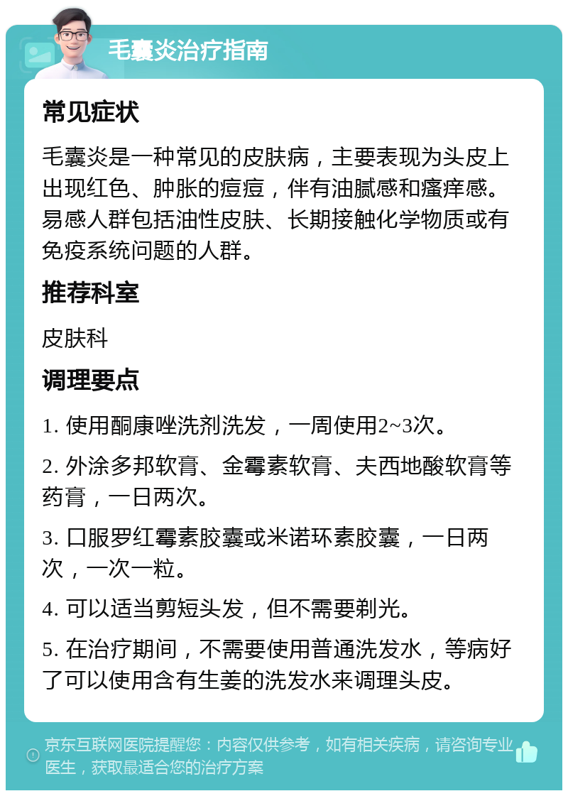 毛囊炎治疗指南 常见症状 毛囊炎是一种常见的皮肤病，主要表现为头皮上出现红色、肿胀的痘痘，伴有油腻感和瘙痒感。易感人群包括油性皮肤、长期接触化学物质或有免疫系统问题的人群。 推荐科室 皮肤科 调理要点 1. 使用酮康唑洗剂洗发，一周使用2~3次。 2. 外涂多邦软膏、金霉素软膏、夫西地酸软膏等药膏，一日两次。 3. 口服罗红霉素胶囊或米诺环素胶囊，一日两次，一次一粒。 4. 可以适当剪短头发，但不需要剃光。 5. 在治疗期间，不需要使用普通洗发水，等病好了可以使用含有生姜的洗发水来调理头皮。