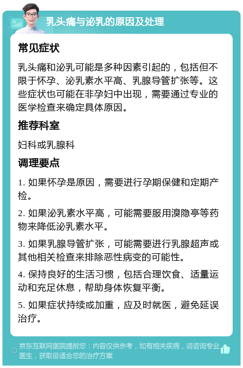 乳头痛与泌乳的原因及处理 常见症状 乳头痛和泌乳可能是多种因素引起的，包括但不限于怀孕、泌乳素水平高、乳腺导管扩张等。这些症状也可能在非孕妇中出现，需要通过专业的医学检查来确定具体原因。 推荐科室 妇科或乳腺科 调理要点 1. 如果怀孕是原因，需要进行孕期保健和定期产检。 2. 如果泌乳素水平高，可能需要服用溴隐亭等药物来降低泌乳素水平。 3. 如果乳腺导管扩张，可能需要进行乳腺超声或其他相关检查来排除恶性病变的可能性。 4. 保持良好的生活习惯，包括合理饮食、适量运动和充足休息，帮助身体恢复平衡。 5. 如果症状持续或加重，应及时就医，避免延误治疗。