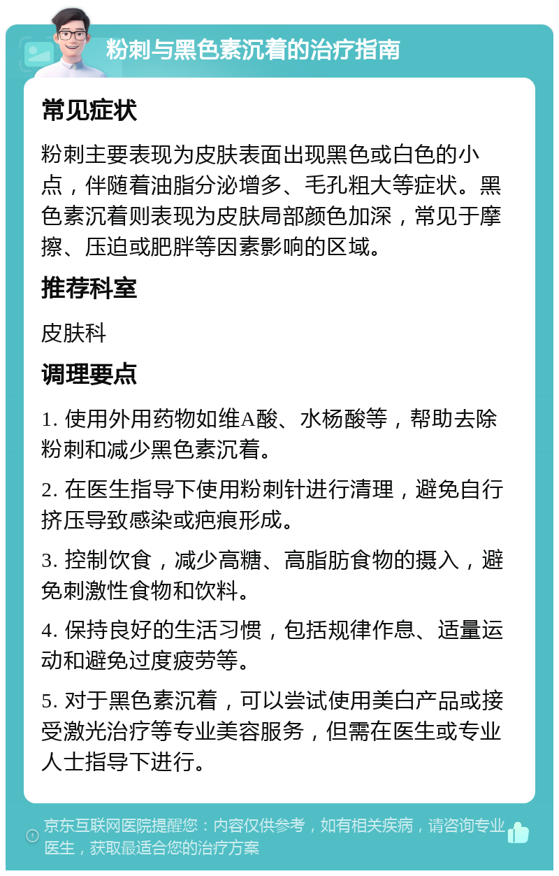 粉刺与黑色素沉着的治疗指南 常见症状 粉刺主要表现为皮肤表面出现黑色或白色的小点，伴随着油脂分泌增多、毛孔粗大等症状。黑色素沉着则表现为皮肤局部颜色加深，常见于摩擦、压迫或肥胖等因素影响的区域。 推荐科室 皮肤科 调理要点 1. 使用外用药物如维A酸、水杨酸等，帮助去除粉刺和减少黑色素沉着。 2. 在医生指导下使用粉刺针进行清理，避免自行挤压导致感染或疤痕形成。 3. 控制饮食，减少高糖、高脂肪食物的摄入，避免刺激性食物和饮料。 4. 保持良好的生活习惯，包括规律作息、适量运动和避免过度疲劳等。 5. 对于黑色素沉着，可以尝试使用美白产品或接受激光治疗等专业美容服务，但需在医生或专业人士指导下进行。