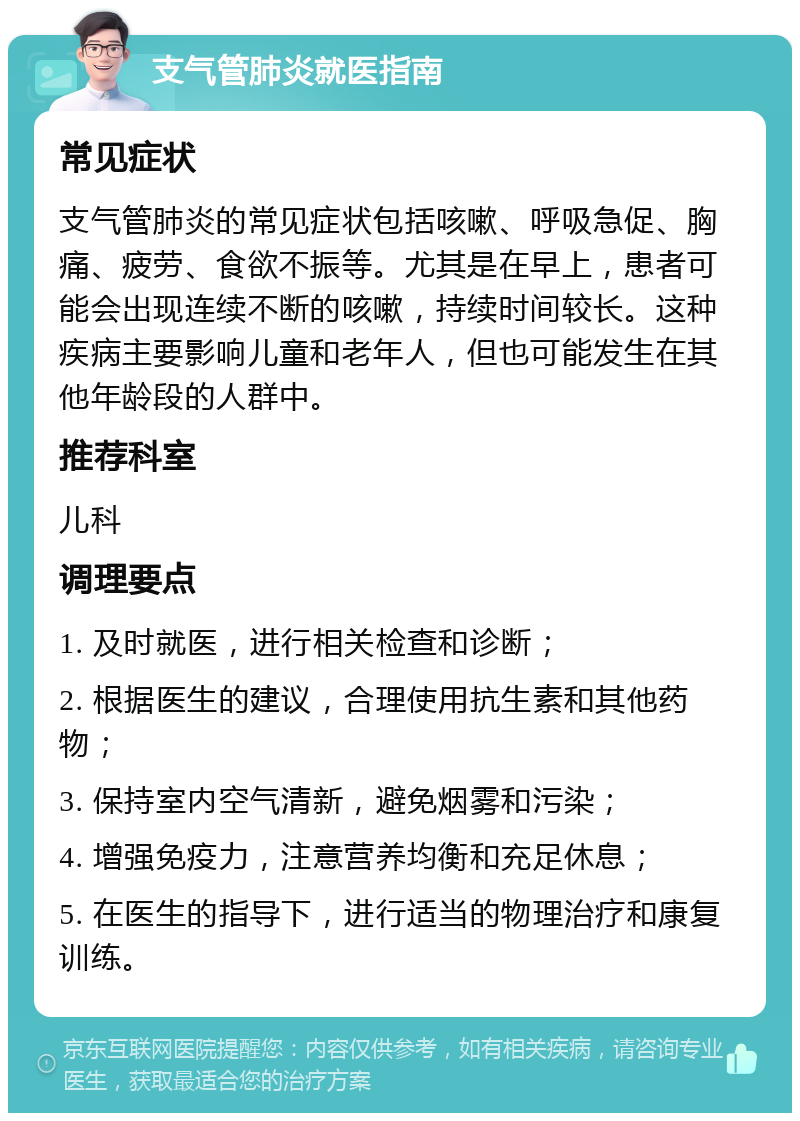 支气管肺炎就医指南 常见症状 支气管肺炎的常见症状包括咳嗽、呼吸急促、胸痛、疲劳、食欲不振等。尤其是在早上，患者可能会出现连续不断的咳嗽，持续时间较长。这种疾病主要影响儿童和老年人，但也可能发生在其他年龄段的人群中。 推荐科室 儿科 调理要点 1. 及时就医，进行相关检查和诊断； 2. 根据医生的建议，合理使用抗生素和其他药物； 3. 保持室内空气清新，避免烟雾和污染； 4. 增强免疫力，注意营养均衡和充足休息； 5. 在医生的指导下，进行适当的物理治疗和康复训练。